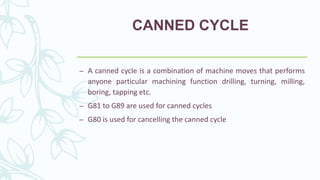 CANNED CYCLE
– A canned cycle is a combination of machine moves that performs
anyone particular machining function drilling, turning, milling,
boring, tapping etc.
– G81 to G89 are used for canned cycles
– G80 is used for cancelling the canned cycle
 