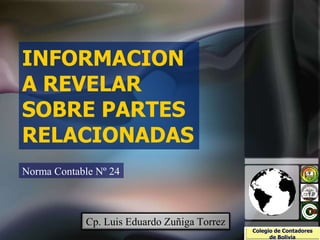 INFORMACION
A REVELAR
SOBRE PARTES
RELACIONADAS
Norma Contable Nº 24
Colegio de Contadores
de Bolivia
Cp. Luis Eduardo Zuñiga Torrez CONTEDELP
CONSEJO TÉCNICO DE CONTABILIDAD
Y AUDITORÍA DE LA PAZ
 