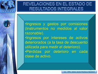 •Ingresos y gastos por comisiones
(Instrumentos no medidos al valor
razonable).
•Ingresos por intereses de activos
deteriorados (a la tasa de descuento
utilizada para medir el deterioro).
•Pérdidas por deterioro en cada
clase de activo.


                                                     105
                      Lic. CPA. Jaime Javier Pacheco Quisbert
 