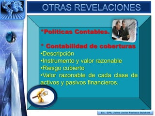 *Políticas Contables.

* Contabilidad de coberturas
•Descripción
•Instrumento y valor razonable
•Riesgo cubierto
•Valor razonable de cada clase de
activos y pasivos financieros.



                                                   106
                    Lic. CPA. Jaime Javier Pacheco Quisbert
 
