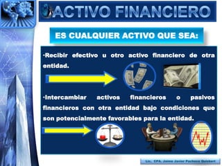 ES CUALQUIER ACTIVO QUE SEA:

•Recibir efectivo u otro activo financiero de otra
entidad.




•Intercambiar   activos   financieros           o       pasivos
financieros con otra entidad bajo condiciones que
son potencialmente favorables para la entidad.




                               Lic. CPA. Jaime Javier Pacheco Quisbert
 