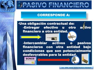 CORRESPONDE A:

•Una obligación contractual de:
  -Entregar efectivo u otro                    activo
  financiero a otra entidad.


  -Intercambiar  activos    o    pasivos
  financieros con otra entidad bajo
  condiciones que son potencialmente
  desfavorables para la entidad.
    BONOS


                       Lic. CPA. Jaime Javier Pacheco Quisbert
 