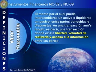 Instrumentos Financieros NC-32 y NC-39

D                             El monto por el cual puede
E                             intercambiarse un activo o liquidarse
F                             un pasivo, entre partes conocidas y
    Razonable
                              dispuestas, en una transacción arm’s
I                             length, es decir, una transacción
N
      Valor


                              donde existe libertad, voluntad de
I                             realizarla y acceso a la información
                              entre las partes
C
I
O
                    5


N
E
S    Cp. Luis Eduardo Zuñiga T.
 