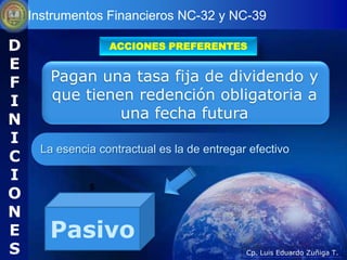 Instrumentos Financieros NC-32 y NC-39

D                 ACCIONES PREFERENTES

E
F      Pagan una tasa fija de dividendo y
I      que tienen redención obligatoria a
N               una fecha futura
I
     La esencia contractual es la de entregar efectivo
C
I
O
              5


N
E      Pasivo
S                                            Cp. Luis Eduardo Zuñiga T.
 