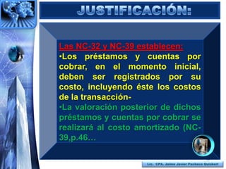 Las NC-32 y NC-39 establecen:
•Los préstamos y cuentas por
cobrar, en el momento inicial,
deben ser registrados por su
costo, incluyendo éste los costos
de la transacción-
•La valoración posterior de dichos
préstamos y cuentas por cobrar se
realizará al costo amortizado (NC-
39,p.46…

                                                     35
                     Lic. CPA. Jaime Javier Pacheco Quisbert
 