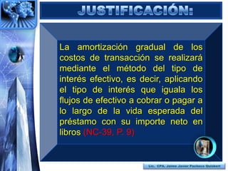 La amortización gradual de los
costos de transacción se realizará
mediante el método del tipo de
interés efectivo, es decir, aplicando
el tipo de interés que iguala los
flujos de efectivo a cobrar o pagar a
lo largo de la vida esperada del
préstamo con su importe neto en
libros (NC-39, P. 9)


                                                       37
                       Lic. CPA. Jaime Javier Pacheco Quisbert
 