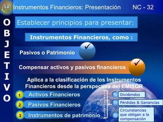 Instrumentos Financieros: Presentación           NC - 32

O    Establecer principios para presentar:
B          Instrumentos Financieros, como :
J                                
E     Pasivos o Patrimonio

T     Compensar activos y pasivos financieros         
I          Aplica a la clasificación de los Instrumentos
V         Financieros desde la perspectiva del EMISOR
                                        C
                                        L
                                               Dividendos
O
     1     Activos Financieros          A
                                        S
                                        I
                                        F
                                               Pérdidas & Ganancias
     2     Pasivos Financieros          I
                                        C
                                        A
                                        C      Circunstancias
                                        I
      3    Instrumentos de patrimonio   O      que obligan a la
                                        N
                                               compensación
 