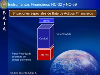 Instrumentos Financieros NC-32 y NC-39

B      Situaciones especiales de Baja de Activos Financieros
A                                    Bono
J
A
                                            Parte Vendida
                                  Capital




      Parte Retenida la
                                  Interés
      cobranza de
      cuotas de interés




     Cp. Luis Eduardo Zuñiga T.
 