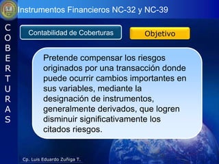 Instrumentos Financieros NC-32 y NC-39

C
       Contabilidad de Coberturas      Objetivo
O
B
E             Pretende compensar los riesgos
R             originados por una transacción donde
T             puede ocurrir cambios importantes en
U             sus variables, mediante la
R             designación de instrumentos,
A             generalmente derivados, que logren
S             disminuir significativamente los
              citados riesgos.


     Cp. Luis Eduardo Zuñiga T.
 