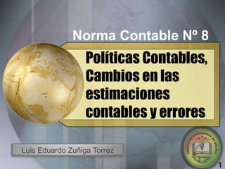 Norma Contable Nº 8
                  Políticas Contables,
                  Cambios en las
                  estimaciones
                  contables y errores

Luis Eduardo Zuñiga Torrez
                                         1
 