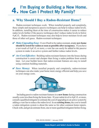 I’m Buying or Building a New Home.
4.      How Can I Protect My Family?
a. Why Should I Buy a Radon-Resistant Home?
    Radon-resistant techniques work. When installed properly and completely,
these simple and inexpensive passive techniques can help to reduce radon levels.
In addition, installing them at the time of construction makes it easier to reduce
radon levels further if the passive techniques don’t reduce radon levels to below
4 pCi/L. Radon-resistant techniques may also help to lower moisture levels and
those of other soil gases. Radon-resistant techniques:

   Make Upgrading Easy: Even if built to be radon-resistant, every new home
   should be tested for radon as soon as possible after occupancy. If you have
   a test result of 4 pCi/L or more, a vent fan can easily be added to the passive
   system to make it an active system and further reduce radon levels.

   Are Cost-Effective: Building radon-resistant features into the house during
   construction is easier and cheaper than ﬁxing a radon problem from scratch
   later. Let your builder know that radon-resistant features are easy to install
   using common building materials.

   Save Money: When installed properly and completely, radon-resistant
   techniques can also make your home more energy efﬁcient and help you save
   on your energy costs.




     Including passive radon-resistant features in a new home during construction
usually costs less than ﬁxing the home later. If your radon level is 4 pCi/L or more,
consult a qualiﬁed mitigator to estimate the cost of upgrading to an active system by
adding a vent fan to reduce the radon level. In an existing home, the cost to install
a radon mitigation system is about the same as for other common home repairs.
Check with, and get an estimate from, one or more qualiﬁed mitigators before ﬁxing.




                           EPA 402/K-09/002 | January 2009

                                     Home Buyer’s and Seller’s Guide to Radon      9
 