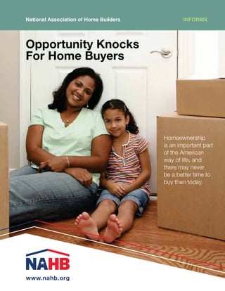 National Association of Home Builders          INFORMS




6WWVY[UP[` 2UVJRZ
-VY /VTL )`LYZ




                                        Homeownership
                                        is an important part
                                        of the American
                                        way of life, and
                                        there may never
                                        be a better time to
                                        buy than today.




www.nahb.org
 