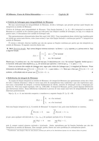 JCABarata. Curso de F´ısica-Matem´atica Vers˜ao de 11 de outubro de 2012. Cap´ıtulo 30 1350/2069
• Crit´erio de Lebesgue para integrabilidade de Riemann
H´a uma caracteriza¸c˜ao da integrabilidade de Riemann, devida a Lebesgue, que permite precisar quais fun¸c˜oes s˜ao
integr´aveis no sentido de Riemann:
Crit´erio de Lebesgue para integrabilidade de Riemann. Uma fun¸c˜ao limitada f : [a, b] → R ´e integr´avel no sentido de
Riemann se e somente se for cont´ınua quase em toda parte (em rela¸c˜ao `a medida de Lebesgue), ou seja, se a cole¸c˜ao de
pontos onde f ´e descont´ınua tiver medida de Lebesgue nula.
N˜ao apresentaremos a demonstra¸c˜ao desse fato aqui (vide [101]). Uma conseq¨uˆencia desse crit´erio (que tamb´em pode
ser obtida por meios mais diretos, como vimos acima) ´e que toda fun¸c˜ao limitada e cont´ınua por partes16
´e integr´avel no
sentido de Riemann.
´E curioso e relevante observar tamb´em que n˜ao s˜ao apenas as fun¸c˜oes cont´ınuas por partes que s˜ao integr´aveis no
sentido de Riemann. O seguinte exerc´ıcio ilustra isso.
E. 30.6 Exerc´ıcio-desaﬁo. Aqui vamos designar n´umeros racionais r na forma r = p/q, supondo p e q primos entre si. Seja
a seguinte fun¸c˜ao:
f(x) =



1 +
1
q
, se x =
p
q
for racional
1, se x for irracional
.
Mostre que f ´e cont´ınua em x se x for irracional mas que f ´e descont´ınua em x se x for racional. Sugest˜ao: lembre que se x
´e irracional, ent˜ao para toda seq¨uˆencia pn/qn de racionais que aproxima x tem-se que qn → ∞ para n → ∞.
Como os racionais tˆem medida de Lebesgue zero, segue pelo crit´erio de Lebesgue que f ´e integr´avel de Riemann. Prove
diretamente da deﬁni¸c˜ao que
b
a
f(x) dx =
b
a
f(x) dx = b − a para todos a < b. Note que o fato que
b
a
f(x) dx = b − a ´e
evidente, a diﬁculdade est´a em provar que
b
a f(x) dx = b − a.
• Deﬁciˆencias da integral de Riemann
As no¸c˜oes de fun¸c˜ao integr´avel no sentido de Riemann e de integral de Riemann que apresentamos acima s˜ao a base
de todo o C´alculo elementar e delas se extrai uma s´erie de conseq¨uˆencias bem conhecidas e que n˜ao repetiremos aqui,
tais como a linearidade da integral, o teorema fundamental do c´alculo, m´etodos de integra¸c˜ao (como a integra¸c˜ao por
partes) etc. Para uma ampla exposi¸c˜ao, vide e.g. [159]-[160]. A integral de Riemann, por´em, possui algumas deﬁciˆencias
que ilustraremos abaixo. Essas deﬁciˆencias conduziram `a procura de uma no¸c˜ao mais forte de integrabilidade, da qual
falaremos posteriormente.
Seja [a, b], a < b, um intervalo compacto e considere-se a seguinte fun¸c˜ao D : [a, b] → R:
D(x) =



0, se x for racional,
1, se x for irracional.
(30.9)
Ser´a essa fun¸c˜ao integr´avel em [a, b] sentido de Riemann? A resposta ´e n˜ao, pois como facilmente se constata,
b
a
D(x) dx = 0 mas
b
a
D(x) dx = b − a,
j´a que, para qualquer sub-intervalo Ik = [xk, xk+1] de qualquer parti¸c˜ao de [a, b] teremos
inf
y∈Ik
D(y) = 0 mas sup
y∈Ik
D(y) = 1 ,
pois Ik sempre conter´a n´umeros racionais e irracionais. Assim, aprendemos que h´a fun¸c˜oes limitadas que n˜ao s˜ao
integr´aveis no sentido de Riemann. Esse exemplo, por´em, ilustra um outro problema de conseq¨uˆencias piores.
16Lembremos: uma fun¸c˜ao ´e dita ser uma fun¸c˜ao cont´ınua por partes se for descont´ınua apenas em um n´umero ﬁnito de pontos.
 