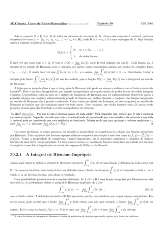 JCABarata. Curso de F´ısica-Matem´atica Vers˜ao de 11 de outubro de 2012. Cap´ıtulo 30 1351/2069
Seja o conjunto Q = Q ∩ [a, b] de todos os racionais do intervalo [a, b]. Como esse conjunto ´e cont´avel, podemos
represent´a-lo como Q = {r1, r2, r3, r4, . . .} = {rk, k ∈ N}, onde N ∋ k → rk ∈ Q ´e uma contagem de Q. Seja deﬁnida
agora a seguinte seq¨uˆencia de fun¸c˜oes:
Dn(x) =



0, se x ∈ {r1, . . . , rn} ,
1, de outra forma.
´E f´acil ver que para todo x ∈ [a, b] tem-se D(x) = lim
n→∞
Dn(x), onde D est´a deﬁnida em (30.9). Cada fun¸c˜ao Dn ´e
integr´avel no sentido de Riemann, pois ´e cont´ınua por partes, sendo descont´ınua apenas nos pontos do conjunto ﬁnito
{r1, . . . , rn}. ´E muito f´acil ver que
b
a Dn(x) dx = b − a e assim, lim
n→∞
b
a
Dn(x) dx = b − a. Entretanto, trocar a
integral pelo limite
b
a
lim
n→∞
Dn(x) dx n˜ao faz sentido, pois a fun¸c˜ao D(x) = lim
n→∞
Dn(x) n˜ao ´e integr´avel no sentido
de Riemann.
A li¸c˜ao que se aprende disso ´e que a integra¸c˜ao de Riemann n˜ao pode ser sempre cambiada com o limite pontual de
fun¸c˜oes17
. Esse ´e um fato desagrad´avel, que impede manipula¸c˜oes onde gostar´ıamos de poder trocar de ordem integrais
e limites. O problema reside no fato de o crit´erio de integra¸c˜ao de Riemann n˜ao ser suﬁcientemente ﬂex´ıvel de modo a
permitir integrar um conjunto suﬁcientemente grande de fun¸c˜oes ou, melhor dizendo, o conjunto das fun¸c˜oes integr´aveis
no sentido de Riemann n˜ao ´e grande o suﬁciente. Como vimos no crit´erio de Lebesgue, s´o s˜ao integr´aveis no sentido de
Riemann as fun¸c˜oes que s˜ao cont´ınuas quase em toda parte. Esse conjunto, que exclui fun¸c˜oes como D, acaba sendo
pequeno demais para dar liberdade a certas manipula¸c˜oes de interesse.
E. 30.7 Exerc´ıcio. Por que D n˜ao ´e cont´ınua quase em toda parte? Para responder isso, mostre que D n˜ao ´e cont´ınua
em nenhum ponto. Sugest˜ao: recorde que todo x irracional pode ser aproximado por uma seq¨uˆencia de racionais e que todo
x racional pode ser aproximado por uma seq¨uˆencia de irracionais. Mostre ent˜ao que para qualquer x existem seq¨uˆencias xn
com lim
n→∞
xn = x, mas com lim
n→∞
D(xn) = D(x).
Um outro problema, de outra natureza, diz respeito `a propriedade de completeza da cole¸c˜ao das fun¸c˜oes integr´aveis
por Riemann. Tais conjuntos n˜ao formam espa¸cos m´etricos completos em rela¸c˜ao `a m´etricas como d1(f, g) =
b
a |f(x) −
g(x)|dx. Como a propriedade de completeza ´e muito importante, faz-se necess´ario aumentar o conjunto de fun¸c˜oes
integr´aveis para obter essa propriedade. De fato, como veremos, o conjunto de fun¸c˜oes integr´aveis no sentido de Lebesgue
´e completo e esse fato ´e importante na teoria dos espa¸cos de Hilbert e de Banach.
30.2.1 A Integral de Riemann Impr´opria
Vamos aqui tratar de deﬁnir a integral de Riemann impr´opria
∞
−∞
f(x) dx de uma fun¸c˜ao f deﬁnida em toda a reta real
R. De maneira intuitiva, essa integral deve ser deﬁnida como o limite de integrais
b
a
f(x) dx tomando a indo a −∞ e
b indo a ∞ de diversas formas, sem afetar o resultado.
Uma possibilidade provis´oria seria a seguinte deﬁni¸c˜ao. Se f : R → R ´e uma fun¸c˜ao integr´avel por Riemann em cada
intervalo [a, b], poder´ıamos deﬁnir a integral de Riemann impr´opria de f por
∞
−∞
f(x) dx := lim
A→∞
A
−A
f(x) dx , (30.10)
caso o limite exista. A deﬁni¸c˜ao provis´oria (30.10) apresenta, por´em, um problema que requer alguns coment´arios. Em
certos casos, pode ocorrer que o limite lim
A→∞
A
−A
f(x) dx exista, mas n˜ao, por exemplo, o limite lim
A→∞
A2
−A
f(x) dx, ou
outros. Tal ´e o caso da fun¸c˜ao f(x) = x. Tem-se aqui que lim
A→∞
A
−A
x dx = 0 mas lim
A→∞
A2
−A
x dx diverge.
17A troca de ordem de integrais de Riemann e limites de seq¨uˆencias de fun¸c˜oes ´e permitida, por´em, se o limite for uniforme.
 