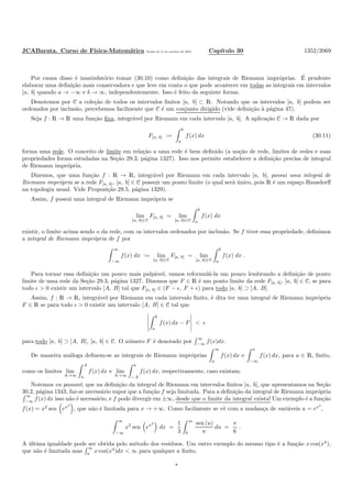JCABarata. Curso de F´ısica-Matem´atica Vers˜ao de 11 de outubro de 2012. Cap´ıtulo 30 1352/2069
Por causa disso ´e insatisfat´orio tomar (30.10) como deﬁni¸c˜ao das integrais de Riemann impr´oprias. ´E prudente
elaborar uma deﬁni¸c˜ao mais conservadora e que leve em conta o que pode acontecer em todas as integrais em intervalos
[a, b] quando a → −∞ e b → ∞, independentemente. Isso ´e feito da seguinte forma.
Denotemos por C a cole¸c˜ao de todos os intervalos ﬁnitos [a, b] ⊂ R. Notando que os intervalos [a, b] podem ser
ordenados por inclus˜ao, percebemos facilmente que C ´e um conjunto dirigido (vide deﬁni¸c˜ao `a p´agina 47).
Seja f : R → R uma fun¸c˜ao ﬁxa, integr´avel por Riemann em cada intervalo [a, b]. A aplica¸c˜ao C → R dada por
F[a, b] :=
b
a
f(x) dx (30.11)
forma uma rede. O conceito de limite em rela¸c˜ao a uma rede ´e bem deﬁnido (a no¸c˜ao de rede, limites de redes e suas
propriedades foram estudadas na Se¸c˜ao 29.3, p´agina 1327). Isso nos permite estabelecer a deﬁni¸c˜ao precisa de integral
de Riemann impr´opria.
Dizemos, que uma fun¸c˜ao f : R → R, integr´avel por Riemann em cada intervalo [a, b], possui uma integral de
Riemann impr´opria se a rede F[a, b], [a, b] ∈ C possuir um ponto limite (o qual ser´a ´unico, pois R ´e um espa¸co Hausdorﬀ
na topologia usual. Vide Proposi¸c˜ao 29.5, p´agina 1329).
Assim, f possui uma integral de Riemann impr´opria se
lim
[a, b]∈C
F[a, b] = lim
[a, b]∈C
b
a
f(x) dx
existir, o limite acima sendo o da rede, com os intervalos ordenados por inclus˜ao. Se f tiver essa propriedade, deﬁnimos
a integral de Riemann impr´opria de f por
∞
−∞
f(x) dx := lim
[a, b]∈C
F[a, b] = lim
[a, b]∈C
b
a
f(x) dx .
Para tornar essa deﬁni¸c˜ao um pouco mais palp´avel, vamos reformul´a-la um pouco lembrando a deﬁni¸c˜ao de ponto
limite de uma rede da Se¸c˜ao 29.3, p´agina 1327. Dizemos que F ∈ R ´e um ponto limite da rede F[a, b], [a, b] ∈ C, se para
todo ǫ > 0 existir um intervalo [A, B] tal que F[a, b] ∈ (F − ǫ, F + ǫ) para todo [a, b] ⊃ [A, B].
Assim, f : R → R, integr´avel por Riemann em cada intervalo ﬁnito, ´e dita ter uma integral de Riemann impr´opria
F ∈ R se para todo ǫ > 0 existir um intervalo [A, B] ∈ C tal que
b
a
f(x) dx − F < ǫ
para todo [a, b] ⊃ [A, B], [a, b] ∈ C. O n´umero F ´e denotado por
∞
−∞ f(x)dx.
De maneira an´aloga deﬁnem-se as integrais de Riemann impr´oprias
∞
a
f(x) dx e
a
−∞
f(x) dx, para a ∈ R, ﬁnito,
como os limites lim
A→∞
A
a
f(x) dx e lim
A→∞
a
−A
f(x) dx, respectivamente, caso existam.
Notemos en passant, que na deﬁni¸c˜ao da integral de Riemann em intervalos ﬁnitos [a, b], que apresentamos na Se¸c˜ao
30.2, p´agina 1343, faz-se necess´ario supor que a fun¸c˜ao f seja limitada. Para a deﬁni¸c˜ao da integral de Riemann impr´opria
∞
−∞
f(x) dx isso n˜ao ´e necess´ario, e f pode divergir em ±∞, desde que o limite da integral exista! Um exemplo ´e a fun¸c˜ao
f(x) = x2
sen ex3
, que n˜ao ´e limitada para x → +∞. Como facilmente se vˆe com a mudan¸ca de vari´aveis u = ex3
,
∞
−∞
x2
sen ex3
dx =
1
3
∞
0
sen (u)
u
du =
π
6
.
A ´ultima igualdade pode ser obtida pelo m´etodo dos res´ıduos. Um outro exemplo do mesmo tipo ´e a fun¸c˜ao x cos(x4
),
que n˜ao ´e limitada mas
∞
a x cos(x4
)dx < ∞ para qualquer a ﬁnito.
*
 