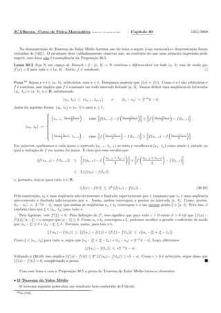 JCABarata. Curso de F´ısica-Matem´atica Vers˜ao de 11 de outubro de 2012. Cap´ıtulo 30 1355/2069
Na demonstra¸c˜ao do Teorema do Valor M´edio faremos uso do lema a seguir (cujo enunciado e demonstra¸c˜ao foram
extra´ıdos de [102]). O estudante deve cuidadosamente observar que, ao contr´ario do que uma primeira impress˜ao pode
sugerir, esse lema n˜ao ´e conseq¨uˆencia da Proposi¸c˜ao 30.5.
Lema 30.2 Seja N um espa¸co de Banach e f : [a, b] → N cont´ınua e diferenci´avel em todo (a, b) mas de modo que
f′
(x) = 0 para todo x ∈ (a, b). Ent˜ao, f ´e constante.
Prova.20
Sejam s e t ∈ (a, b), arbitr´arios, com s < t. Desejamos mostrar que f(s) = f(t). Como s e t s˜ao arbitr´arios e
f ´e cont´ınua, isso implica que f ´e constante em todo intervalo fechado [a, b]. Vamos deﬁnir uma seq¨uˆencia de intervalos
(sn, tn) ∈ (s, t), n ∈ N, satisfazendo
(sn, tn) ⊂ (sn−1, tn−1) e |tn − sn| = 2−n
|t − s|
dados da seguinte forma: (s0, t0) = (s, t) e para n ≥ 1,
(sn, tn) :=



sn−1, sn−1+tn−1
2 , caso f(sn−1) − f sn−1+tn−1
2 ≥ f sn−1+tn−1
2 − f(tn−1) ,
sn−1+tn−1
2 , tn−1 , caso f sn−1+tn−1
2 − f(tn−1) ≥ f(sn−1) − f sn−1+tn−1
2 .
Em palavras, quebramos a cada passo o intervalo (sn−1, tn−1) ao meio e escolhemos (sn, tn) como sendo a metade na
qual a varia¸c˜ao de f em norma foi maior. ´E claro por essa escolha que
f(sn−1) − f(tn−1) ≤ f(sn−1) − f
sn−1 + tn−1
2
+ f
sn−1 + tn−1
2
− f(tn−1)
≤ 2 f(sn) − f(tn)
e, portanto, tem-se para todo n ∈ N,
f(s) − f(t) ≤ 2n
f(sn) − f(tn) . (30.16)
Pela constru¸c˜ao, sn ´e uma seq¨uˆencia n˜ao-decrescente e limitada superiormente por t, enquanto que tn ´e uma seq¨uˆencia
n˜ao-crescente e limitada inferiormente por s. Assim, ambas convergem a pontos no intervalo [s, t]. Como, por´em,
|tn − sn| = 2−n
|t − s|, segue que ambas as seq¨uˆencias sn e tn convergem e a um mesmo ponto ξ ∈ [s, t]. Fora isso, ´e
tamb´em claro que ξ ∈ [sn, tn] para todo n.
Pela hip´otese, vale f′
(ξ) = 0. Pela deﬁni¸c˜ao de f′
, isso signiﬁca que para todo ǫ > 0 existe δ > 0 tal que f(x) −
f(ξ) /|x − ξ| < ǫ sempre que |x − ξ| ≤ δ. Como sn e tn convergem a ξ, podemos escolher n grande o suﬁciente de modo
que |sn − ξ| ≤ δ e |tn − ξ| ≤ δ. Teremos, assim, para tais n’s,
f(sn) − f(tn) ≤ f(sn) − f(ξ) + f(ξ) − f(tn) ≤ ǫ |sn − ξ| + |ξ − tn| .
Como ξ ∈ [sn, tn] para todo n, segue que |sn − ξ| + |ξ − tn| = |tn − sn| = 2−n
|t − s|. Logo, obtivemos
f(sn) − f(tn) ≤ ǫ2−n
|t − s| .
Voltando a (30.16) isso implica f(s) − f(t) ≤ 2n
f(sn) − f(tn) ≤ ǫ|t − s|. Como ǫ > 0 ´e arbitr´ario, segue disso que
f(s) − f(t) = 0, completando a prova.
Com esse lema e com a Proposi¸c˜ao 30.5 a prova do Teorema do Valor M´edio torna-se elementar.
• O Teorema do Valor M´edio
O teorema seguinte generaliza um resultado bem conhecido de C´alculo:
20De [102].
 