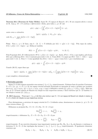 JCABarata. Curso de F´ısica-Matem´atica Vers˜ao de 11 de outubro de 2012. Cap´ıtulo 30 1356/2069
Teorema 30.1 (Teorema do Valor M´edio) Sejam M e N espa¸cos de Banach e M ⊂ M um conjunto aberto e conexo
de M. Seja g : M → N cont´ınua e diferenci´avel. Ent˜ao, para todos x, y ∈ M vale
g(x) − g(y) =
1
0
g′
τx + (1 − τ)y dτ (x − y) ,
assim como a estimativa
g(x) − g(y) N ≤ Kx, y x − y M ,
onde Kx, y := max
t∈[0, 1]
g′
tx + (1 − t)y .
Prova. Para x, y ∈ M ﬁxos, seja h : [0, 1] → N deﬁnida por h(t) := g tx + (1 − t)y . Pela regra da cadeia,
h′
(t) = g′
tx + (1 − t)y (x − y). Deﬁna-se tamb´em
H(t) :=
t
0
g′
τx + (1 − τ)y (x − y) dτ , t ∈ [0, 1] .
Pela Proposi¸c˜ao 30.5, H ´e diferenci´avel e H′
(t) = g′
tx+(1−t)y) x−y). Assim, H′
(t) = h′
(t), o que implica, pelo Lema
30.2, que a diferen¸ca H(t)−h(t) ´e constante para todo t ∈ [0, 1]. Como H(0) = 0, segue que H(t)−h(t) = −h(0) = −g(y)
para todo t ∈ [0, 1]. Para t = 1 essa igualdade ﬁca H(1) − h(1) = −g(y) e como h(1) = g(x) conclu´ımos que
g(x) − g(y) =
1
0
g′
τx + (1 − τ)y (x − y) dτ .
Usando (30.15), segue disso que
g(x) − g(y) N ≤ max
t∈[0, 1]
g′
tx + (1 − t)y (x − y) N
≤ max
t∈[0, 1]
g′
tx + (1 − t)y x − y M ,
o que completa a demonstra¸c˜ao.
• Derivadas parciais
Sejam X e Y dois espa¸cos normados com normas · X e · Y, respectivamente. Podemos fazer do produto Cartesiano
X × Y = {(x, y), x ∈ X, y ∈ Y} um espa¸co vetorial normado declarando as opera¸c˜oes de soma e produto por escalares
por α1(x1, y1) + α2(x2, y2) := (α1x1 + α2x2, α1y1 + α2y2) e deﬁnindo a norma (x, y) X×Y := x X + y Y. Mais que
isso, se X e Y forem espa¸cos de Banach em rela¸c˜ao `as suas respectivas normas, ´e f´acil constatar que X × Y tamb´em o ´e
em rela¸c˜ao a norma (x, y) X×Y.
E. 30.9 Exerc´ıcio. Prove que · X×Y ´e de fato uma norma e que X × Y ´e um espa¸co de Banach em rela¸c˜ao `a mesma se
X e Y o forem em rela¸c˜ao `as suas respectivas normas.
Para distinguirmos a estrutura de espa¸co vetorial de X × Y deﬁnida acima, denotaremos os vetores (x, y) ∈ X × Y
como vetores-coluna: x
y .
Deﬁnamos as proje¸c˜oes ΠX : X × Y → X e ΠY : X × Y → Y por
ΠX
x
y
:= x , ΠY
x
y
:= y ,
respectivamente, e deﬁnamos ΛX : X → X × Y e ΛY : Y → X × Y por
ΛX x :=
x
0
, ΛY y :=
0
y
,
respectivamente. ´E um exerc´ıcio elementar (mas importante) mostrar que ΠX, ΠY, ΛX e ΛY s˜ao lineares e cont´ınuas se
dotarmos X, Y e X × Y das topologias das normas · X, · Y e · X×Y, respectivamente. ´E igualmente elementar
constatar que
ΠXΛX = ½X , ΠYΛY = ½Y e ΛXΠX + ΛYΠY = ½X×Y . (30.17)
 