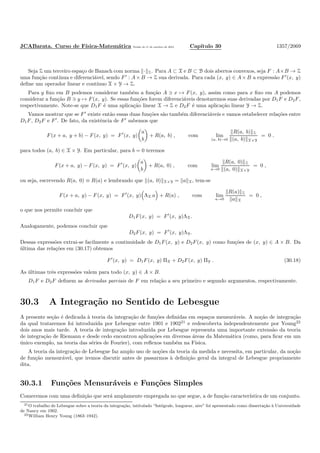JCABarata. Curso de F´ısica-Matem´atica Vers˜ao de 11 de outubro de 2012. Cap´ıtulo 30 1357/2069
Seja Z um terceiro espa¸co de Banach com norma · Z. Para A ⊂ X e B ⊂ B dois abertos convexos, seja F : A×B → Z
uma fun¸c˜ao cont´ınua e diferenci´avel, sendo F′
: A× B → Z sua derivada. Para cada (x, y) ∈ A× B a express˜ao F′
(x, y)
deﬁne um operador linear e cont´ınuo X × Y → Z.
Para y ﬁxo em B podemos considerar tamb´em a fun¸c˜ao A ∋ x → F(x, y), assim como para x ﬁxo em A podemos
considerar a fun¸c˜ao B ∋ y → F(x, y). Se essas fun¸c˜oes forem diferenci´aveis denotaremos suas derivadas por D1F e D2F,
respectivamente. Note-se que D1F ´e uma aplica¸c˜ao linear X → Z e D2F ´e uma aplica¸c˜ao linear Y → Z.
Vamos mostrar que se F′
existe ent˜ao essas duas fun¸c˜oes s˜ao tamb´em diferenci´aveis e vamos estabelecer rela¸c˜oes entre
D1F, D2F e F′
. De fato, da existˆencia de F′
sabemos que
F(x + a, y + b) − F(x, y) = F′
(x, y)
a
b
+ R(a, b) , com lim
(a, b)→0
R(a, b) Z
(a, b) X×Y
= 0 .
para todos (a, b) ∈ X × Y. Em particular, para b = 0 teremos
F(x + a, y) − F(x, y) = F′
(x, y)
a
b
+ R(a, 0) , com lim
a→0
R(a, 0) Z
(a, 0) X×Y
= 0 ,
ou seja, escrevendo R(a, 0) ≡ R(a) e lembrando que (a, 0) X×Y = a X, tem-se
F(x + a, y) − F(x, y) = F′
(x, y) ΛX a + R(a) , com lim
a→0
R(a) Z
a X
= 0 ,
o que nos permite concluir que
D1F(x, y) = F′
(x, y)ΛX.
Analogamente, podemos concluir que
D2F(x, y) = F′
(x, y)ΛY.
Dessas express˜oes extrai-se facilmente a continuidade de D1F(x, y) e D2F(x, y) como fun¸c˜oes de (x, y) ∈ A × B. Da
´ultima das rela¸c˜oes em (30.17) obtemos
F′
(x, y) = D1F(x, y) ΠX + D2F(x, y) ΠY . (30.18)
As ´ultimas trˆes express˜oes valem para todo (x, y) ∈ A × B.
D1F e D2F deﬁnem as derivadas parciais de F em rela¸c˜ao a seu primeiro e segundo argumentos, respectivamente.
30.3 A Integra¸c˜ao no Sentido de Lebesgue
A presente se¸c˜ao ´e dedicada `a teoria da integra¸c˜ao de fun¸c˜oes deﬁnidas em espa¸cos mensur´aveis. A no¸c˜ao de integra¸c˜ao
da qual trataremos foi introduzida por Lebesgue entre 1901 e 190221
e redescoberta independentemente por Young22
dois anos mais tarde. A teoria de integra¸c˜ao introduzida por Lebesgue representa uma importante extens˜ao da teoria
de integra¸c˜ao de Riemann e desde cedo encontrou aplica¸c˜oes em diversas ´areas da Matem´atica (como, para ﬁcar em um
´unico exemplo, na teoria das s´eries de Fourier), com reﬂexos tamb´em na F´ısica.
A teoria da integra¸c˜ao de Lebesgue faz amplo uso de no¸c˜oes da teoria da medida e necessita, em particular, da no¸c˜ao
de fun¸c˜ao mensur´avel, que iremos discutir antes de passarmos `a deﬁni¸c˜ao geral da integral de Lebesgue propriamente
dita.
30.3.1 Fun¸c˜oes Mensur´aveis e Fun¸c˜oes Simples
Comecemos com uma deﬁni¸c˜ao que ser´a amplamente empregada no que segue, a de fun¸c˜ao caracter´ıstica de um conjunto.
21O trabalho de Lebesgue sobre a teoria da integra¸c˜ao, intitulado “Int´egrale, longueur, aire” foi apresentado como disserta¸c˜ao `a Universidade
de Nancy em 1902.
22William Henry Young (1863–1942).
 