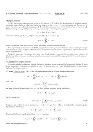 JCABarata. Curso de F´ısica-Matem´atica Vers˜ao de 11 de outubro de 2012. Cap´ıtulo 30 1361/2069
• Fun¸c˜oes simples
Se M ´e um conjunto n˜ao-vazio, uma fun¸c˜ao s : M → R, ou s : M → C, ´e dita ser elementar ou simples se assumir
apenas um n´umero ﬁnito de valores, ou seja, se sua imagem for ℑ(s) = {s1, . . . , sn}, para algum n ∈ N, com si = sj
para i = j, sendo que cada sk ´e um elemento de R ou de C, conforme o caso. Se s ´e simples e ℑ(s) = {s1, . . . , sn},
deﬁna-se os conjuntos Ak ⊂ M por Ak = s−1
(sk), ou seja, Ak ´e a pr´e-imagem de sk por s:
Ak = {x ∈ M| s(x) = sk}.
´E bastante evidente que Ai ∩ Aj = ∅ para i = j, que M = A1 ∪ · · · ∪ An e que
s(x) =
n
k=1
sk χAk
(x) . (30.22)
Vemos com isso que toda fun¸c˜ao simples possui pelo menos uma representa¸c˜ao normal.
Uma representa¸c˜ao normal como a de (30.22), na qual as constantes sk s˜ao todas distintas, ´e dita ser uma representa¸c˜ao
normal curta da fun¸c˜ao simples s. O leitor poder´a facilmente convencer-se que a representa¸c˜ao normal curta de uma
fun¸c˜ao simples ´e ´unica.
Um ponto importante ´e a seguinte observa¸c˜ao: uma fun¸c˜ao simples ´e mensur´avel (em rela¸c˜ao a uma σ-´algebra M
deﬁnida em M) se e somente se cada Ak acima for um conjunto mensur´avel (ou seja Ak ⊂ M). A prova ´e evidente e
dispens´avel.
• A ´algebra das fun¸c˜oes simples
As fun¸c˜oes simples formam uma ´algebra. As fun¸c˜oes simples e mensur´aveis tamb´em formam uma ´algebra. A prova
dessas aﬁrma¸c˜oes ´e bem simples e deixada ao leitor. O pr´oximo exerc´ıcio ´e mais detalhado quanto `as propriedades
alg´ebricas das fun¸c˜oes simples.
E. 30.13 Exerc´ıcio (f´acil). Se s e r s˜ao fun¸c˜oes simples deﬁnidas em M com representa¸c˜oes normais
s(x) =
n
k=1
sk χAk
(x) e r(x) =
m
l=1
rl χBl
(x)
mostre que
r(x)s(x) =
n
k=1
m
l=1
skrl χAk∩Bl
(x) .
Isso segue facilmente da identidade χAχB = χA∩B. Para qualquer n´umero α tem-se, obviamente,
αs(x) =
n
k=1
αsk χAk
(x) .
Por ﬁm, mostre que
r(x) + s(x) =
n
k=1
m
l=1
(sk + rl) χAk∩Bl
(x) . (30.23)
Para provar isso, vocˆe dever´a usar os fatos que A1 ∪· · ·∪An = M e que B1 ∪· · ·∪Bm = M, sendo ambas uni˜oes de conjuntos
disjuntos, para mostrar que
1 =
n
k=1
χAk
(x) e 1 =
m
l=1
χBl
(x) .
Disso, segue facilmente, usando a identidade χAχB = χA∩B, que
χAk
(x) =
m
l=1
χAk∩Bl
(x) e χBl
(x) =
n
k=1
χBl∩Al
(x) ,
e disso, segue facilmente (30.23).
 