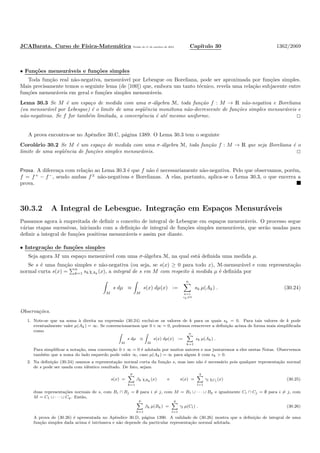 JCABarata. Curso de F´ısica-Matem´atica Vers˜ao de 11 de outubro de 2012. Cap´ıtulo 30 1362/2069
• Fun¸c˜oes mensur´aveis e fun¸c˜oes simples
Toda fun¸c˜ao real n˜ao-negativa, mensur´avel por Lebesgue ou Boreliana, pode ser aproximada por fun¸c˜oes simples.
Mais precisamente temos o seguinte lema (de [100]) que, embora um tanto t´ecnico, revela uma rela¸c˜ao subjacente entre
fun¸c˜oes mensur´aveis em geral e fun¸c˜oes simples mensur´aveis.
Lema 30.3 Se M ´e um espa¸co de medida com uma σ-´algebra M, toda fun¸c˜ao f : M → R n˜ao-negativa e Boreliana
(ou mensur´avel por Lebesgue) ´e o limite de uma seq¨uˆencia mon´otona n˜ao-decrescente de fun¸c˜oes simples mensur´aveis e
n˜ao-negativas. Se f for tamb´em limitada, a convergˆencia ´e at´e mesmo uniforme.
A prova encontra-se no Apˆendice 30.C, p´agina 1389. O Lema 30.3 tem o seguinte
Corol´ario 30.2 Se M ´e um espa¸co de medida com uma σ-´algebra M, toda fun¸c˜ao f : M → R que seja Boreliana ´e o
limite de uma seq¨uˆencia de fun¸c˜oes simples mensur´aveis.
Prova. A diferen¸ca com rela¸c˜ao ao Lema 30.3 ´e que f n˜ao ´e necessariamente n˜ao-negativa. Pelo que observamos, por´em,
f = f+
− f−
, sendo ambas f±
n˜ao-negativas e Borelianas. A elas, portanto, aplica-se o Lema 30.3, o que encerra a
prova.
30.3.2 A Integral de Lebesgue. Integra¸c˜ao em Espa¸cos Mensur´aveis
Passamos agora `a empreitada de deﬁnir o conceito de integral de Lebesgue em espa¸cos mensur´aveis. O processo segue
v´arias etapas sucessivas, iniciando com a deﬁni¸c˜ao de integral de fun¸c˜oes simples mensur´aveis, que ser˜ao usadas para
deﬁnir a integral de fun¸c˜oes positivas mensur´aveis e assim por diante.
• Integra¸c˜ao de fun¸c˜oes simples
Seja agora M um espa¸co mensur´avel com uma σ-´algebra M, na qual est´a deﬁnida uma medida µ.
Se s ´e uma fun¸c˜ao simples e n˜ao-negativa (ou seja, se s(x) ≥ 0 para todo x), M-mensur´avel e com representa¸c˜ao
normal curta s(x) =
n
k=1 skχAk
(x), a integral de s em M com respeito `a medida µ ´e deﬁnida por
M
s dµ ≡
M
s(x) dµ(x) :=
n
k=1
sk=0
sk µ(Ak) . (30.24)
Observa¸c˜oes.
1. Note-se que na soma `a direita na express˜ao (30.24) exclui-se os valores de k para os quais sk = 0. Para tais valores de k pode
eventualmente valer µ(Ak) = ∞. Se convencionarmos que 0 × ∞ = 0, podemos reescrever a deﬁni¸c˜ao acima de forma mais simpliﬁcada
como
M
s dµ ≡
M
s(x) dµ(x) :=
n
k=1
sk µ(Ak) .
Para simpliﬁcar a nota¸c˜ao, essa conven¸c˜ao 0 × ∞ = 0 ´e adotada por muitos autores e nos juntaremos a eles nestas Notas. Observemos
tamb´em que a soma do lado esquerdo pode valer ∞, caso µ(Ak) = ∞ para algum k com sk > 0.
2. Na deﬁni¸c˜ao (30.24) usamos a representa¸c˜ao normal curta da fun¸c˜ao s, mas isso n˜ao ´e necess´ario pois qualquer representa¸c˜ao normal
de s pode ser usada com idˆentico resultado. De fato, sejam
s(x) =
p
k=1
βk χBk
(x) e s(x) =
q
l=1
γl χCl
(x) (30.25)
duas representa¸c˜oes normais de s, com Bi ∩ Bj = ∅ para i = j, com M = B1 ∪ · · · ∪ Bp e igualmente Ci ∩ Cj = ∅ para i = j, com
M = C1 ∪ · · · ∪ Cq. Ent˜ao,
p
k=1
βk µ(Bk) =
q
l=1
γl µ(Cl) . (30.26)
A prova de (30.26) ´e apresentada no Apˆendice 30.D, p´agina 1390. A validade de (30.26) mostra que a deﬁni¸c˜ao de integral de uma
fun¸c˜ao simples dada acima ´e intr´ınseca e n˜ao depende da particular representa¸c˜ao normal adotada.
 