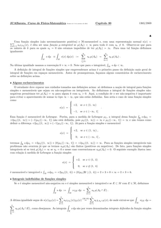JCABarata. Curso de F´ısica-Matem´atica Vers˜ao de 11 de outubro de 2012. Cap´ıtulo 30 1363/2069
♣
Uma fun¸c˜ao simples (n˜ao necessariamente positiva) e M-mensur´avel s, com uma representa¸c˜ao normal s(x) =
n
k=1 skχAk
(x), ´e dita ser uma fun¸c˜ao µ-integr´avel se µ(Ak) < ∞ para todo k com sk = 0. Observe-se que para
os valores de k para os quais sk = 0 n˜ao estamos impedidos de ter µ(Ak) = ∞. Para uma tal fun¸c˜ao deﬁnimos
igualmente
M
s dµ ≡
M
s(x) dµ(x) :=
n
k=1
sk=0
sk µ(Ak) =
n
k=1
sk µ(Ak) .
Na ´ultima igualdade usamos a conven¸c˜ao 0 × ∞ = 0. Note que para s integr´avel, M s dµ < ∞.
A deﬁni¸c˜ao de integral de fun¸c˜oes simples que empreendemos acima ´e o primeiro passo da deﬁni¸c˜ao mais geral de
integral de fun¸c˜oes em espa¸cos mensur´aveis. Antes de prosseguirmos, fa¸camos alguns coment´arios de esclarecimento
sobre as deﬁni¸c˜oes acima.
• Alguns esclarecimentos
O estudante deve reparar nos cuidados tomados nas deﬁni¸c˜oes acima: s´o deﬁnimos a no¸c˜ao de integral para fun¸c˜oes
simples e mensur´aveis que sejam ou n˜ao-negativas ou integr´aveis. Ao deﬁnirmos a integral de fun¸c˜oes simples n˜ao-
negativas permitimos ter µ(Ak) = ∞ para algum k com sk > 0. Aqui, a condi¸c˜ao de s ser n˜ao-negativa ´e importante
para evitar o aparecimento de somas to tipo ∞ − ∞, que n˜ao est˜ao deﬁnidas. Isso seria o caso de uma fun¸c˜ao simples
como
s(x) =



+2, se x ∈ (1, ∞)
−1, se x ∈ (−∞, 1]
.
Essa fun¸c˜ao ´e mensur´avel de Lebesgue. Por´em, para a medida de Lebesgue µL, a integral dessa fun¸c˜ao R s dµL =
+2µL((1, ∞)) + (−1)µL((−∞, 1]) n˜ao est´a deﬁnida, pois µL((1, ∞)) = ∞ e µL((−∞, 1]) = ∞ e n˜ao temos como
deﬁnir a diferen¸ca +2µL((1, ∞)) + (−1)µL((−∞, 1]). J´a para a fun¸c˜ao simples e mensur´avel
s(x) =



+2, se x ∈ (1, ∞) ,
0, se x ∈ (−∞, 1] ,
teremos R
s dµL = +2µL((1, ∞)) + (0)µL((−∞, 1]) = +2µL((1, ∞)) = ∞. Para as fun¸c˜oes simples integr´aveis tais
problemas n˜ao ocorrem j´a que os termos skµ(Ak) s˜ao ﬁnitos (positivos ou negativos). De fato, para fun¸c˜oes simples
integr´aveis s´o se ter´a µ(Ak) = ∞ se sk = 0 e nesse caso convenciona-se skµ(Ak) = 0. O seguinte exemplo ilustra isso:
com rela¸c˜ao `a medida de Lebesgue a fun¸c˜ao simples
s(x) =



+2, se x ∈ (1, 4)
0, se x ∈ (1, 4)
´e mensur´avel e integr´avel e M
s dµL = +2µL((1, 4)) + (0)µL(R  (1, 4)) = 2 × 3 + 0 × ∞ = 2 × 3 = 6.
• Integrais indeﬁnidas de fun¸c˜oes simples
Se s ´e simples mensur´avel n˜ao-negativa ou s ´e simples mensur´avel e integr´avel e se E ⊂ M com E ∈ M, deﬁnimos
E
s dµ :=
M
s χE dµ =
n
k=1
sk µ(Ak ∩ E) .
A ´ultima igualdade segue de s(x)χE(x) =
n
k=1
skχAk
(x)χE(x)
(30.19)
=
n
k=1
skχAk∩E(x), de onde extrai-se que
M
sχE dµ =
n
k=1
sk µ(Ak ∩E) , como desejamos. As integrais
E
s dµ s˜ao por vezes denominadas integrais deﬁnidas da fun¸c˜ao simples
s.
 