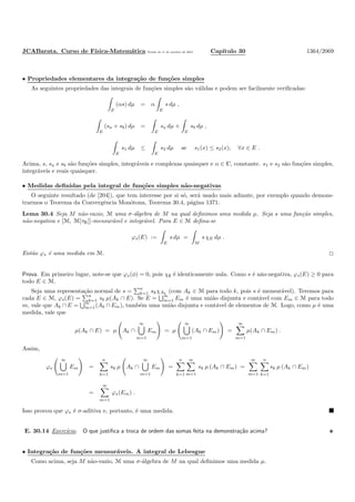 JCABarata. Curso de F´ısica-Matem´atica Vers˜ao de 11 de outubro de 2012. Cap´ıtulo 30 1364/2069
• Propriedades elementares da integra¸c˜ao de fun¸c˜oes simples
As seguintes propriedades das integrais de fun¸c˜oes simples s˜ao v´alidas e podem ser facilmente veriﬁcadas:
E
(αs) dµ = α
E
s dµ ,
E
(sa + sb) dµ =
E
sa dµ +
E
sb dµ ,
E
s1 dµ ≤
E
s2 dµ se s1(x) ≤ s2(x), ∀x ∈ E .
Acima, s, sa e sb s˜ao fun¸c˜oes simples, integr´aveis e complexas quaisquer e α ∈ C, constante. s1 e s2 s˜ao fun¸c˜oes simples,
integr´aveis e reais quaisquer.
• Medidas deﬁnidas pela integral de fun¸c˜oes simples n˜ao-negativas
O seguinte resultado (de [204]), que tem interesse por si s´o, ser´a usado mais adiante, por exemplo quando demons-
trarmos o Teorema da Convergˆencia Mon´otona, Teorema 30.4, p´agina 1371.
Lema 30.4 Seja M n˜ao-vazio, M uma σ-´algebra de M na qual deﬁnimos uma medida µ. Seja s uma fun¸c˜ao simples,
n˜ao-negativa e [M, M[τR]]-mensur´avel e integr´avel. Para E ∈ M deﬁna-se
ϕs(E) :=
E
s dµ =
M
s χE dµ .
Ent˜ao ϕs ´e uma medida em M.
Prova. Em primeiro lugar, note-se que ϕs(φ) = 0, pois χ∅ ´e identicamente nula. Como s ´e n˜ao-negativa, ϕs(E) ≥ 0 para
todo E ∈ M.
Seja uma representa¸c˜ao normal de s =
n
k=1 skχAk
(com Ak ∈ M para todo k, pois s ´e mensur´avel). Teremos para
cada E ∈ M, ϕs(E) = n
k=1 sk µ(Ak ∩ E). Se E = ∞
m=1 Em ´e uma uni˜ao disjunta e cont´avel com Em ∈ M para todo
m, vale que Ak ∩ E =
∞
m=1(Ak ∩ Em), tamb´em uma uni˜ao disjunta e cont´avel de elementos de M. Logo, como µ ´e uma
medida, vale que
µ(Ak ∩ E) = µ Ak ∩
∞
m=1
Em = µ
∞
m=1
(Ak ∩ Em) =
∞
m=1
µ(Ak ∩ Em) .
Assim,
ϕs
∞
m=1
Em =
n
k=1
sk µ Ak ∩
∞
m=1
Em =
n
k=1
∞
m=1
sk µ (Ak ∩ Em) =
∞
m=1
n
k=1
sk µ (Ak ∩ Em)
=
∞
m=1
ϕs(Em) .
Isso provou que ϕs ´e σ-aditiva e, portanto, ´e uma medida.
E. 30.14 Exerc´ıcio. O que justiﬁca a troca de ordem das somas feita na demonstra¸c˜ao acima?
• Integra¸c˜ao de fun¸c˜oes mensur´aveis. A integral de Lebesgue
Como acima, seja M n˜ao-vazio, M uma σ-´algebra de M na qual deﬁnimos uma medida µ.
 