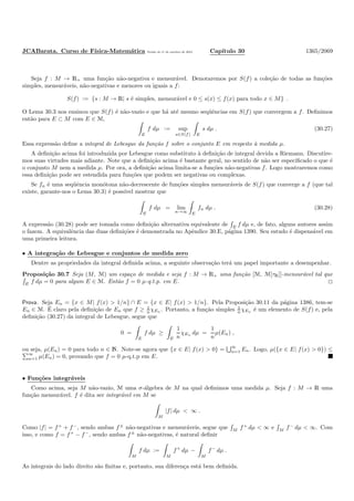 JCABarata. Curso de F´ısica-Matem´atica Vers˜ao de 11 de outubro de 2012. Cap´ıtulo 30 1365/2069
Seja f : M → R+ uma fun¸c˜ao n˜ao-negativa e mensur´avel. Denotaremos por S(f) a cole¸c˜ao de todas as fun¸c˜oes
simples, mensur´aveis, n˜ao-negativas e menores ou iguais a f:
S(f) := {s : M → R| s ´e simples, mensur´avel e 0 ≤ s(x) ≤ f(x) para todo x ∈ M} .
O Lema 30.3 nos ensinou que S(f) ´e n˜ao-vazio e que h´a at´e mesmo seq¨uˆencias em S(f) que convergem a f. Deﬁnimos
ent˜ao para E ⊂ M com E ∈ M,
E
f dµ := sup
s∈S(f) E
s dµ . (30.27)
Essa express˜ao deﬁne a integral de Lebesgue da fun¸c˜ao f sobre o conjunto E em respeito `a medida µ.
A deﬁni¸c˜ao acima foi introduzida por Lebesgue como substituto `a deﬁni¸c˜ao de integral devida a Riemann. Discutire-
mos suas virtudes mais adiante. Note que a deﬁni¸c˜ao acima ´e bastante geral, no sentido de n˜ao ser especiﬁcado o que ´e
o conjunto M nem a medida µ. Por ora, a deﬁni¸c˜ao acima limita-se a fun¸c˜oes n˜ao-negativas f. Logo mostraremos como
essa deﬁni¸c˜ao pode ser estendida para fun¸c˜oes que podem ser negativas ou complexas.
Se fn ´e uma seq¨uˆencia mon´otona n˜ao-decrescente de fun¸c˜oes simples mensur´aveis de S(f) que converge a f (que tal
existe, garante-nos o Lema 30.3) ´e poss´ıvel mostrar que
E
f dµ = lim
n→∞ E
fn dµ . (30.28)
A express˜ao (30.28) pode ser tomada como deﬁni¸c˜ao alternativa equivalente de E
f dµ e, de fato, alguns autores assim
o fazem. A equivalˆencia das duas deﬁni¸c˜oes ´e demonstrada no Apˆendice 30.E, p´agina 1390. Seu estudo ´e dispens´avel em
uma primeira leitura.
• A integra¸c˜ao de Lebesgue e conjuntos de medida zero
Dentre as propriedades da integral deﬁnida acima, a seguinte observa¸c˜ao ter´a um papel importante a desempenhar.
Proposi¸c˜ao 30.7 Seja (M, M) um espa¸co de medida e seja f : M → R+ uma fun¸c˜ao [M, M[τR]]-mensur´avel tal que
E f dµ = 0 para algum E ∈ M. Ent˜ao f = 0 µ-q.t.p. em E.
Prova. Seja En = {x ∈ M| f(x) > 1/n} ∩ E = {x ∈ E| f(x) > 1/n}. Pela Proposi¸c˜ao 30.11 da p´agina 1386, tem-se
En ∈ M. ´E claro pela deﬁni¸c˜ao de En que f ≥ 1
n χEn . Portanto, a fun¸c˜ao simples 1
n χEn ´e um elemento de S(f) e, pela
deﬁni¸c˜ao (30.27) da integral de Lebesgue, segue que
0 =
E
f dµ ≥
E
1
n
χEn dµ =
1
n
µ(En) ,
ou seja, µ(En) = 0 para todo n ∈ N. Note-se agora que {x ∈ E| f(x) > 0} =
∞
n=1 En. Logo, µ({x ∈ E| f(x) > 0}) ≤
∞
n=1 µ(En) = 0, provando que f = 0 µ-q.t.p em E.
• Fun¸c˜oes integr´aveis
Como acima, seja M n˜ao-vazio, M uma σ-´algebra de M na qual deﬁnimos uma medida µ. Seja f : M → R uma
fun¸c˜ao mensur´avel. f ´e dita ser integr´avel em M se
M
|f| dµ < ∞ .
Como |f| = f+
+ f−
, sendo ambas f±
n˜ao-negativas e mensur´aveis, segue que M
f+
dµ < ∞ e M
f−
dµ < ∞. Com
isso, e como f = f+
− f−
, sendo ambas f±
n˜ao-negativas, ´e natural deﬁnir
M
f dµ :=
M
f+
dµ −
M
f−
dµ .
As integrais do lado direito s˜ao ﬁnitas e, portanto, sua diferen¸ca est´a bem deﬁnida.
 