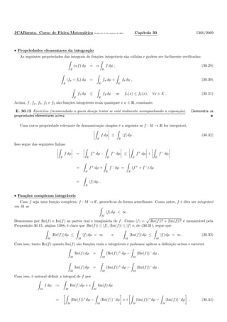 JCABarata. Curso de F´ısica-Matem´atica Vers˜ao de 11 de outubro de 2012. Cap´ıtulo 30 1366/2069
• Propriedades elementares da integra¸c˜ao
As seguintes propriedades das integrais de fun¸c˜oes integr´aveis s˜ao v´alidas e podem ser facilmente veriﬁcadas:
E
(αf) dµ = α
E
f dµ , (30.29)
E
(fa + fb) dµ =
E
fa dµ +
E
fb dµ , (30.30)
E
f1 dµ ≤
E
f2 dµ se f1(x) ≤ f2(x), ∀x ∈ E . (30.31)
Acima, f, fa, fb, f1 e f2 s˜ao fun¸c˜oes integr´aveis reais quaisquer e α ∈ R, constante.
E. 30.15 Exerc´ıcio (recomendado a quem deseja testar se est´a realmente acompanhando a exposi¸c˜ao). Demonstre as
propriedades elementares acima.
Uma outra propriedade relevante de demonstra¸c˜ao simples ´e a seguinte se f : M → R for integr´avel,
E
f dµ ≤
E
|f| dµ . (30.32)
Isso segue das seguintes linhas:
E
f dµ =
E
f+
dµ −
E
f−
dµ ≤
E
f+
dµ +
E
f−
dµ
=
E
f+
dµ +
E
f−
dµ =
E
(f+
+ f−
) dµ
=
E
|f| dµ .
• Fun¸c˜oes complexas integr´aveis
Caso f seja uma fun¸c˜ao complexa, f : M → C, procede-se de forma semelhante. Como antes, f ´e dita ser integr´avel
em M se
M
|f| dµ < ∞ .
Denotemos por Re(f) e Im(f) as partes real e imagin´aria de f. Como |f| = |Re(f)|2 + |Im(f)|2 ´e mensur´avel pela
Proposi¸c˜ao 30.15, p´agina 1388, ´e claro que |Re(f)| ≤ |f|, |Im(f)| ≤ |f| e, de (30.31), segue que
M
|Re(f)| dµ ≤
M
|f| dµ < ∞ e
M
|Im(f)| dµ ≤
M
|f| dµ < ∞ . (30.33)
Com isso, tanto Re(f) quanto Im(f) s˜ao fun¸c˜oes reais e integr´aveis e podemos aplicar a deﬁni¸c˜ao acima e escrever
M
Re(f) dµ =
M
(Re(f))+
dµ −
M
(Re(f))−
dµ ,
M
Im(f) dµ =
M
(Im(f))+
dµ −
M
(Im(f))−
dµ .
Com isso, ´e natural deﬁnir a integral de f por
M
f dµ :=
M
Re(f) dµ + i
M
Im(f) dµ
=
M
(Re(f))+
dµ −
M
(Re(f))−
dµ + i
M
(Im(f))+
dµ −
M
(Im(f))−
dµ . (30.34)
 