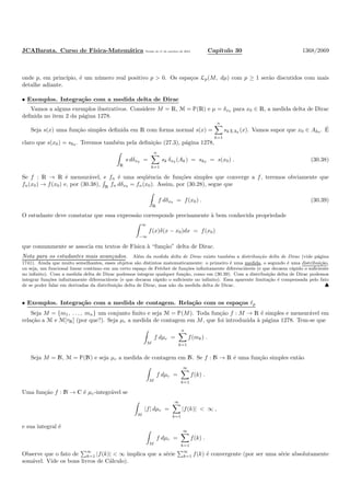 JCABarata. Curso de F´ısica-Matem´atica Vers˜ao de 11 de outubro de 2012. Cap´ıtulo 30 1368/2069
onde p, em princ´ıpio, ´e um n´umero real positivo p > 0. Os espa¸cos Lp(M, dµ) com p ≥ 1 ser˜ao discutidos com mais
detalhe adiante.
• Exemplos. Integra¸c˜ao com a medida delta de Dirac
Vamos a alguns exemplos ilustrativos. Considere M = R, M = È(R) e µ = δx0 para x0 ∈ R, a medida delta de Dirac
deﬁnida no item 2 da p´agina 1278.
Seja s(x) uma fun¸c˜ao simples deﬁnida em R com forma normal s(x) =
n
k=1
skχAk
(x). Vamos supor que x0 ∈ Ak0 . ´E
claro que s(x0) = sk0 . Teremos tamb´em pela deﬁni¸c˜ao (27.3), p´agina 1278,
R
s dδx0 =
n
k=1
sk δx0 (Ak) = sk0 = s(x0) . (30.38)
Se f : R → R ´e mensur´avel, e fn ´e uma seq¨uˆencia de fun¸c˜oes simples que converge a f, teremos obviamente que
fn(x0) → f(x0) e, por (30.38), R fn dδx0 = fn(x0). Assim, por (30.28), segue que
R
f dδx0 = f(x0) . (30.39)
O estudante deve constatar que essa express˜ao corresponde precisamente `a bem conhecida propriedade
∞
−∞
f(x)δ(x − x0)dx = f(x0)
que comummente se associa em textos de F´ısica `a “fun¸c˜ao” delta de Dirac.
Nota para os estudantes mais avan¸cados. Al´em da medida delta de Dirac existe tamb´em a distribui¸c˜ao delta de Dirac (vide p´agina
1741). Ainda que muito semelhantes, esses objetos s˜ao distintos matematicamente: o primeiro ´e uma medida, o segundo ´e uma distribui¸c˜ao,
ou seja, um funcional linear cont´ınuo em um certo espa¸co de Fr´echet de fun¸c˜oes inﬁnitamente diferenci´aveis (e que decaem r´apido o suﬁciente
no inﬁnito). Com a medida delta de Dirac podemos integrar qualquer fun¸c˜ao, como em (30.39). Com a distribui¸c˜ao delta de Dirac podemos
integrar fun¸c˜oes inﬁnitamente diferenci´aveis (e que decaem r´apido o suﬁciente no inﬁnito). Essa aparente limita¸c˜ao ´e compensada pelo fato
de se poder falar em derivadas da distribui¸c˜ao delta de Dirac, mas n˜ao da medida delta de Dirac. ♣
• Exemplos. Integra¸c˜ao com a medida de contagem. Rela¸c˜ao com os espa¸cos ℓp
Seja M = {m1, . . . , mn} um conjunto ﬁnito e seja M = È(M). Toda fun¸c˜ao f : M → R ´e simples e mensur´avel em
rela¸c˜ao a M e M[τR] (por que?). Seja µc a medida de contagem em M, que foi introduzida `a p´agina 1278. Tem-se que
M
f dµc =
n
k=1
f(mk) .
Seja M = N, M = È(N) e seja µc a medida de contagem em N. Se f : N → R ´e uma fun¸c˜ao simples ent˜ao
M
f dµc =
∞
k=1
f(k) .
Uma fun¸c˜ao f : N → C ´e µc-integr´avel se
M
|f| dµc =
∞
k=1
|f(k)| < ∞ ,
e sua integral ´e
M
f dµc =
∞
k=1
f(k) .
Observe que o fato de
∞
k=1 |f(k)| < ∞ implica que a s´erie
∞
k=1 f(k) ´e convergente (por ser uma s´erie absolutamente
som´avel. Vide os bons livros de C´alculo).
 
