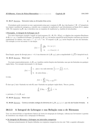 JCABarata. Curso de F´ısica-Matem´atica Vers˜ao de 11 de outubro de 2012. Cap´ıtulo 30 1369/2069
E. 30.17 Exerc´ıcio. Demonstre todas as aﬁrma¸c˜oes feitas acima.
O estudante pode convencer-se com o apresentado acima que o conjunto L1(N, dµc) das fun¸c˜oes f : N → C integr´aveis
em rela¸c˜ao `a medida de contagem µc coincide com o conjunto de seq¨uˆencias ℓ1 que introduzimos na Se¸c˜ao 24.5.1, p´agina
1190. Os conjuntos Lp(N, dµc) coincidem com os conjuntos de seq¨uˆencias ℓp, tamb´em l´a introduzidos.
• Exemplos. A integral de Lebesgue em R
Um outro importante exemplo ´e aquele no qual tomamos M = R, M = M[τR], a σ-´algebra dos conjuntos Borelianos
de R e µ = µL, a medida de Lebesgue. O conjunto L1(R , µL) de fun¸c˜oes integr´aveis inclui fun¸c˜oes cont´ınuas que decaem
rapidamente no inﬁnito, tais como e−x2
, (1 + x2
)−1
etc. O conjunto L1(R , µL) inclui fun¸c˜oes que n˜ao s˜ao limitadas.
Um exemplo a se ter em mente ´e o da fun¸c˜ao
f(x) =



1√
|x|
, 0 < |x| ≤ 1
0, x = 0 ou |x| > 1
Essa fun¸c˜ao, apesar de divergir para x → 0, ´e um elemento de L1(R , µL), pois a singularidade 1/ |x| ´e integr´avel em 0.
E. 30.18 Exerc´ıcio. Mostre isso!
Um tanto surpreendentemente, L1(R , µL) tamb´em cont´em fun¸c˜oes n˜ao-limitadas, mas que s˜ao limitadas em qualquer
regi˜ao ﬁnita. Um exemplo interessante ´e o da fun¸c˜ao
f(x) =



n, para x em cada intervalo n, n +
1
n3
, n ≥ 1 ,
0, de outra forma ,
ou seja,
f(x) =
∞
n=1
n χ[n, n+ 1
n3 )(x) .
´E claro que f n˜ao ´e limitada em todo R, mas ´e limitada em qualquer regi˜ao ﬁnita. Tem-se, por´em,
R
|f| dµL =
∞
n=1
1
n2
< ∞
e, portanto, f ∈ L1(R , µL).
E. 30.19 Exerc´ıcio. Mostre isso!
E. 30.20 Exerc´ıcio. Construa exemplos an´alogos de elementos de Lp(R , µL), p ≥ 1, que n˜ao s˜ao fun¸c˜oes limitadas.
30.3.3 A Integral de Lebesgue e sua Rela¸c˜ao com a de Riemann
Uma vez desenvolvidos os ingredientes b´asicos da teoria de integra¸c˜ao de Lebesgue, voltemo-nos brevemente `a quest˜ao
de estabelecer sua rela¸c˜ao com a integra¸c˜ao de Riemann.
• As integrais de Riemann e Lebesgue em intervalos compactos
Tratemos primeiramente de fun¸c˜oes deﬁnidas em conjuntos compactos da reta real. Vale a seguinte aﬁrma¸c˜ao:
 