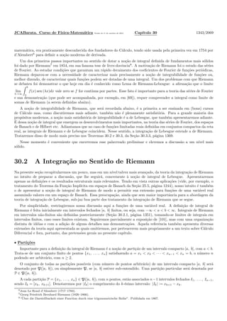 JCABarata. Curso de F´ısica-Matem´atica Vers˜ao de 11 de outubro de 2012. Cap´ıtulo 30 1343/2069
matem´atica, era praticamente desconhecida dos fundadores do C´alculo, tendo sido usada pela primeira vez em 1754 por
d’Alembert6
para deﬁnir a no¸c˜ao moderna de derivada.
Um dos primeiros passos importantes no sentido de dotar a no¸c˜ao de integral deﬁnida de fundamentos mais s´olidos
foi dado por Riemann7
em 1854, em sua famosa tese de livre-docˆencia8
. A motiva¸c˜ao de Riemann foi o estudo das s´eries
de Fourier. Ao estudar condi¸c˜oes que garantam um r´apido decaimento dos coeﬁcientes de Fourier de fun¸c˜oes peri´odicas,
Riemann deparou-se com a necessidade de caracterizar mais precisamente a no¸c˜ao de integrabilidade de fun¸c˜oes ou,
melhor dizendo, de caracterizar quais fun¸c˜oes podem ser dotadas de uma integral. Um dos problemas com que Riemann
se debateu foi demonstrar o que hoje em dia ´e conhecido como Lema de Riemann-Lebesgue: a aﬁrma¸c˜ao que o limite
lim
λ→∞
b
a
f(x) sen (λx)dx vale zero se f for cont´ınua por partes. Esse fato ´e importante para a teoria das s´eries de Fourier
e sua demonstra¸c˜ao (que pode ser acompanhada, por exemplo, em [69]), requer compreender a integral como limite de
somas de Riemann (a serem deﬁnidas abaixo).
A no¸c˜ao de integrabilidade de Riemann, que ser´a recordada abaixo, ´e a primeira a ser ensinada em (bons) cursos
de C´alculo mas, como discutiremos mais adiante, tamb´em n˜ao ´e plenamente satisfat´oria. Para a grande maioria dos
prop´ositos modernos, a no¸c˜ao mais satisfat´oria de integrabilidade ´e a de Lebesgue, que tamb´em apresentaremos adiante.
´E dessa no¸c˜ao de integral que emergem os desenvolvimentos mais importantes, na teoria das s´eries de Fourier, dos espa¸cos
de Banach e de Hilbert etc. Adiantamos que no caso de fun¸c˜oes limitadas reais deﬁnidas em conjuntos compactos da reta
real, as integrais de Riemann e de Lebesgue coincidem. Nesse sentido, a integra¸c˜ao de Lebesgue estende a de Riemann.
Trataremos disso de modo mais preciso nos Teoremas 30.2 e 30.3, da Se¸c˜ao 30.3.3, p´agina 1369.
Nesse momento ´e conveniente que encerremos esse palavreado preliminar e elevemos a discuss˜ao a um n´ıvel mais
s´olido.
30.2 A Integra¸c˜ao no Sentido de Riemann
Na presente se¸c˜ao recapitularemos um pouco, mas em um n´ıvel talvez mais avan¸cado, da teoria da integra¸c˜ao de Riemann
no intuito de preparar a discuss˜ao, que lhe seguir´a, concernente `a no¸c˜ao de integral de Lebesgue. Apresentaremos
apenas as deﬁni¸c˜oes e os resultados estruturais mais relevantes. Tendo em vista outras aplica¸c˜oes (vide, por exemplo, o
tratamento do Teorema da Fun¸c˜ao Impl´ıcita em espa¸cos de Banach da Se¸c˜ao 25.5, p´agina 1244), nosso intuito ´e tamb´em
o de apresentar a no¸c˜ao de integral de Riemann de modo a permitir sua extens˜ao para fun¸c˜oes de uma vari´avel real
assumindo valores em um espa¸co de Banach. Essa preocupa¸c˜ao, ainda que sem maior importˆancia para a abordagem da
teoria de integra¸c˜ao de Lebesgue, sub-jaz boa parte dos tratamento da integra¸c˜ao de Riemann que se segue.
Por simplicidade, restringiremos nossa discuss˜ao aqui a fun¸c˜oes de uma vari´avel real. A deﬁni¸c˜ao de integral de
Riemann ´e feita inicialmente em intervalos fechados [a, b] ﬁnitos, ou seja, com −∞ < a < b < ∞. Integrais de Riemann
em intervalos n˜ao-ﬁnitos s˜ao deﬁnidas posteriormente (Se¸c˜ao 30.2.1, p´agina 1351), tomando-se limites de integrais em
intervalos ﬁnitos, caso esses limites existam. Seguiremos parcialmente a exposi¸c˜ao de [101], mas com uma organiza¸c˜ao
distinta de id´eias e com a adi¸c˜ao de alguns detalhes nas demonstra¸c˜oes. Aquela referˆencia tamb´em apresenta diversas
extens˜oes da teoria aqui apresentada as quais omitiremos, por pertencerem mais propriamente a um texto sobre C´alculo
Diferencial e fora, portanto, das pretens˜oes gerais no presente cap´ıtulo.
• Parti¸c˜oes
Importante para a deﬁni¸c˜ao da integral de Riemann ´e a no¸c˜ao de parti¸c˜ao de um intervalo compacto [a, b], com a < b.
Trata-se de um conjunto ﬁnito de pontos {x1, . . . , xn} satisfazendo a = x1 < x2 < · · · < xn−1 < xn = b, o n´umero n
podendo ser arbitr´ario, com n ≥ 2.
O conjunto de todas as parti¸c˜oes poss´ıveis (com n´umero de pontos arbitr´ario) de um intervalo compacto [a, b] ser´a
denotado por P([a, b]), ou simplesmente P, se [a, b] estiver sub-entendido. Uma parti¸c˜ao particular ser´a denotada por
P ∈ P([a, b]).
A cada parti¸c˜ao P = {x1, . . . , xn} ∈ P([a, b]), com n pontos, est˜ao associados n−1 intervalos fechados I1, . . . , In−1,
sendo Ik = [xk, xk+1]. Denotaremos por |Ik| o comprimento do k-´esimo intervalo: |Ik| := xk+1 − xk.
6Jean Le Rond d’Alembert (1717–1783).
7Georg Friedrich Bernhard Riemann (1826–1866).
8“¨Uber die Darstellbarkeit einer Function durch eine trigonometrische Reihe”. Publidada em 1867.
 