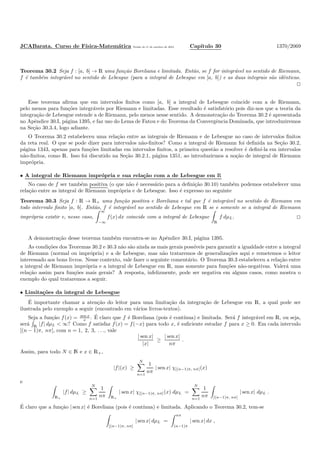 JCABarata. Curso de F´ısica-Matem´atica Vers˜ao de 11 de outubro de 2012. Cap´ıtulo 30 1370/2069
Teorema 30.2 Seja f : [a, b] → R uma fun¸c˜ao Boreliana e limitada. Ent˜ao, se f for integr´avel no sentido de Riemann,
f ´e tamb´em integr´avel no sentido de Lebesgue (para a integral de Lebesgue em [a, b]) e as duas integrais s˜ao idˆenticas.
Esse teorema aﬁrma que em intervalos ﬁnitos como [a, b] a integral de Lebesgue coincide com a de Riemann,
pelo menos para fun¸c˜oes integr´aveis por Riemann e limitadas. Esse resultado ´e satisfat´orio pois diz-nos que a teoria da
integra¸c˜ao de Lebesgue estende a de Riemann, pelo menos nesse sentido. A demonstra¸c˜ao do Teorema 30.2 ´e apresentada
no Apˆendice 30.I, p´agina 1395, e faz uso do Lema de Fatou e do Teorema da Convergˆencia Dominada, que introduziremos
na Se¸c˜ao 30.3.4, logo adiante.
O Teorema 30.2 estabeleceu uma rela¸c˜ao entre as integrais de Riemann e de Lebesgue no caso de intervalos ﬁnitos
da reta real. O que se pode dizer para intervalos n˜ao-ﬁnitos? Como a integral de Riemann foi deﬁnida na Se¸c˜ao 30.2,
p´agina 1343, apenas para fun¸c˜oes limitadas em intervalos ﬁnitos, a primeira quest˜ao a resolver ´e deﬁn´ı-la em intervalos
n˜ao-ﬁnitos, como R. Isso foi discutido na Se¸c˜ao 30.2.1, p´agina 1351, ao introduzirmos a no¸c˜ao de integral de Riemann
impr´opria.
• A integral de Riemann impr´opria e sua rela¸c˜ao com a de Lebesgue em R
No caso de f ser tamb´em positiva (o que n˜ao ´e necess´ario para a deﬁni¸c˜ao 30.10) tamb´em podemos estabelecer uma
rela¸c˜ao entre as integral de Riemann impr´opria e de Lebesgue. Isso ´e expresso no seguinte
Teorema 30.3 Seja f : R → R+ uma fun¸c˜ao positiva e Boreliana e tal que f ´e integr´avel no sentido de Riemann em
todo intervalo ﬁnito [a, b]. Ent˜ao, f ´e integr´avel no sentido de Lebesgue em R se e somente se a integral de Riemann
impr´opria existir e, nesse caso,
∞
−∞
f(x) dx coincide com a integral de Lebesgue
R
f dµL.
A demonstra¸c˜ao desse teorema tamb´em encontra-se no Apˆendice 30.I, p´agina 1395.
As condi¸c˜oes dos Teoremas 30.2 e 30.3 n˜ao s˜ao ainda as mais gerais poss´ıveis para garantir a igualdade entre a integral
de Riemann (normal ou impr´opria) e a de Lebesgue, mas n˜ao trataremos de generaliza¸c˜oes aqui e remetemos o leitor
interessado aos bons livros. Nesse contexto, vale fazer o seguinte coment´ario. O Teorema 30.3 estabeleceu a rela¸c˜ao entre
a integral de Riemann impr´opria e a integral de Lebesgue em R, mas somente para fun¸c˜oes n˜ao-negativas. Valer´a uma
rela¸c˜ao assim para fun¸c˜oes mais gerais? A resposta, infelizmente, pode ser negativa em alguns casos, como mostra o
exemplo do qual trataremos a seguir.
• Limita¸c˜oes da integral de Lebesgue
´E importante chamar a aten¸c˜ao do leitor para uma limita¸c˜ao da integra¸c˜ao de Lebesgue em R, a qual pode ser
ilustrada pelo exemplo a seguir (encontrado em v´arios livros-textos).
Seja a fun¸c˜ao f(x) = sen x
x . ´E claro que f ´e Boreliana (pois ´e cont´ınua) e limitada. Ser´a f integr´avel em R, ou seja,
ser´a R
|f| dµL < ∞? Como f satisfaz f(x) = f(−x) para todo x, ´e suﬁciente estudar f para x ≥ 0. Em cada intervalo
[(n − 1)π, nπ], com n = 1, 2, 3, . . ., vale
| sen x|
|x|
≥
| sen x|
nπ
.
Assim, para todo N ∈ N e x ∈ R+,
|f|(x) ≥
N
n=1
1
nπ
| sen x| χ[(n−1)π, nπ](x)
e
R+
|f| dµL ≥
N
n=1
1
nπ R+
| sen x| χ[(n−1)π, nπ](x) dµL =
N
n=1
1
nπ [(n−1)π, nπ]
| sen x| dµL .
´E claro que a fun¸c˜ao | sen x| ´e Boreliana (pois ´e cont´ınua) e limitada. Aplicando o Teorema 30.2, tem-se
[(n−1)π, nπ]
| sen x| dµL =
nπ
(n−1)π
| sen x| dx ,
 