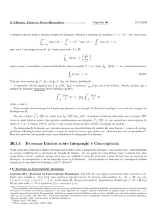 JCABarata. Curso de F´ısica-Matem´atica Vers˜ao de 11 de outubro de 2012. Cap´ıtulo 30 1371/2069
a integral `a direita sendo a familiar integral de Riemann. Fazendo a mudan¸ca de vari´aveis x → x − (n − 1)π, escrevemos
nπ
(n−1)π
| sen x| dx =
π
0
|(−1)n−1
sen x| dx =
π
0
sen x dx = 2 ,
pois sen x ´e n˜ao-negativa em [0, π]. Assim, para todo N ∈ N,
R+
|f| dµL ≥
2
π
N
n=1
1
n
.
Agora, como ´e bem sabido, a soma do lado direito diverge quando N → ∞. Logo, R+
|f| dµL = ∞ e, conseq¨uentemente,
R
|f| dµL = ∞. (30.40)
Note que nem mesmo R f+
, dµL ou R f−
dµL s˜ao ﬁnitas (justiﬁque!).
A express˜ao (30.40) signiﬁca que f ∈ L1(R, dµL) e, portanto, R
f dµL n˜ao est´a deﬁnida. Sucede, por´em, que a
integral de Riemann impr´opria (vide deﬁni¸c˜ao (30.10)),
∞
−∞
sen x
x
dx := lim
A→∞
A
−A
sen x
x
dx
existe, e vale π.
Esse exemplo ensina-nos que h´a fun¸c˜oes que possuem uma integral de Riemann impr´opria, mas n˜ao uma integral de
Lebesgue em R.
Por que o limite
A
−A
sen x
x dx existe mas R
sen x
x dµL n˜ao? A resposta reside na observa¸c˜ao que a fun¸c˜ao sen x
x
troca de sinal inﬁnitas vezes e isso produz cancelamentos nas integrais
A
−A
sen x
x dx que permitem a convergˆencia do
limite A → ∞. A fun¸c˜ao sen x
x , por´em, ´e cega a essas trocas de sinal, devido `a presen¸ca do m´odulo.
Na integra¸c˜ao de Lebesgue, ao concentrarmo-nos na integrabilidade do m´odulo de uma fun¸c˜ao f, como a de acima,
perdemos informa¸c˜ao sobre oscila¸c˜oes e trocas de sinal da mesma que podem ser relevantes para certos prop´ositos25
.
Esse fato pode ser interpretado como uma deﬁciˆencia da integra¸c˜ao de Lebesgue.
30.3.4 Teoremas B´asicos sobre Integra¸c˜ao e Convergˆencia
Nesta se¸c˜ao apresentaremos alguns teoremas importantes sobre a integral de Lebesgue e que descrevem o comportamento
da mesma relativamente a opera¸c˜oes de tomada de limites. De um ponto de vista t´ecnico esses teoremas tˆem uma
importˆancia central e pode-se mesmo dizer que sua validade ´e uma das principais raz˜oes do interesse na integral de
Lebesgue, em compara¸c˜ao a outras integrais, como a de Riemann. Historicamente os teoremas de convergˆencia abaixo
emergiram de trabalhos de Lebesgue, Levi26
e Fatou27
.
• O Teorema da Convergˆencia Mon´otona
Teorema 30.4 (Teorema da Convergˆencia Mon´otona) Seja (M, M) um espa¸co mensur´avel onde encontra-se de-
ﬁnida uma medida µ. Seja {fn} uma seq¨uˆencia n˜ao-decrescente de fun¸c˜oes n˜ao-negativas fn : M → R, ou seja,
0 ≤ f1(x) ≤ f2(x) ≤ f3(x) ≤ · · · ≤ ∞, sendo todas [M, M[τR]]-mensur´aveis. Suponhamos tamb´em que f : M → R seja
tal que para cada x ∈ M a seq¨uˆencia fn(x) convirja a f(x).
25Aos estudantes mais avan¸cados notamos que esse ´e um dos problemas que tˆem impedido a deﬁni¸c˜ao matematicamente precisa da integra¸c˜ao
funcional de Feynman da Mecˆanica Quˆantica e da Teoria Quˆantica de Campos (quando formuladas no espa¸co-tempo de Minkowski). J´a a
chamada integral funcional de Feynman-Kac, deﬁnida no espa¸co-tempo Euclidiano, pode ser bem deﬁnida, por n˜ao sofrer desses problemas
(vide e.g. [81] ou [194, 195, 196, 197]). Para uma exposi¸c˜ao introdut´oria sobre a integra¸c˜ao funcional de Feynman na Mecˆanica Quˆantica,
vide, por exemplo, [186], ou bons livros de Mecˆanica Quˆantica.
26Beppo Levi (1875–1961).
27Pierre Joseph Louis Fatou (1878–1929).
 