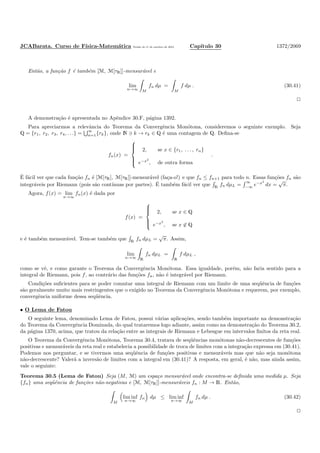 JCABarata. Curso de F´ısica-Matem´atica Vers˜ao de 11 de outubro de 2012. Cap´ıtulo 30 1372/2069
Ent˜ao, a fun¸c˜ao f ´e tamb´em [M, M[τR]]-mensur´avel e
lim
n→∞ M
fn dµ =
M
f dµ . (30.41)
A demonstra¸c˜ao ´e apresentada no Apˆendice 30.F, p´agina 1392.
Para apreciarmos a relevˆancia do Teorema da Convergˆencia Mon´otona, consideremos o seguinte exemplo. Seja
Q = {r1, r2, r3, r4, . . .} =
∞
n=1{rk}, onde N ∋ k → rk ∈ Q ´e uma contagem de Q. Deﬁna-se
fn(x) =



2, se x ∈ {r1, . . . , rn}
e−x2
, de outra forma
.
´E f´acil ver que cada fun¸c˜ao fn ´e [M[τR], M[τR]]-mensur´avel (fa¸ca-o!) e que fn ≤ fn+1 para todo n. Essas fun¸c˜oes fn s˜ao
integr´aveis por Riemann (pois s˜ao cont´ınuas por partes). ´E tamb´em f´acil ver que R fn dµL =
∞
−∞ e−x2
dx =
√
π.
Agora, f(x) = lim
n→∞
fn(x) ´e dada por
f(x) =



2, se x ∈ Q
e−x2
, se x ∈ Q
e ´e tamb´em mensur´avel. Tem-se tamb´em que R
fn dµL =
√
π. Assim,
lim
n→∞ R
fn dµL =
R
f dµL ,
como se vˆe, e como garante o Teorema da Convergˆencia Mon´otona. Essa igualdade, por´em, n˜ao faria sentido para a
integral de Riemann, pois f, ao contr´ario das fun¸c˜oes fn, n˜ao ´e integr´avel por Riemann.
Condi¸c˜oes suﬁcientes para se poder comutar uma integral de Riemann com um limite de uma seq¨uˆencia de fun¸c˜oes
s˜ao geralmente muito mais restringentes que o exigido no Teorema da Convergˆencia Mon´otona e requerem, por exemplo,
convergˆencia uniforme dessa seq¨uˆencia.
• O Lema de Fatou
O seguinte lema, denominado Lema de Fatou, possui v´arias aplica¸c˜oes, sendo tamb´em importante na demonstra¸c˜ao
do Teorema da Convergˆencia Dominada, do qual trataremos logo adiante, assim como na demonstra¸c˜ao do Teorema 30.2,
da p´agina 1370, acima, que tratou da rela¸c˜ao entre as integrais de Riemann e Lebesgue em intervalos ﬁnitos da reta real.
O Teorema da Convergˆencia Mon´otona, Teorema 30.4, tratava de seq¨uˆencias mon´otonas n˜ao-decrescentes de fun¸c˜oes
positivas e mensur´aveis da reta real e estabelecia a possibilidade de troca de limites com a integra¸c˜ao expressa em (30.41).
Podemos nos perguntar, e se tivermos uma seq¨uˆencia de fun¸c˜oes positivas e mensur´aveis mas que n˜ao seja mon´otona
n˜ao-decrescente? Valer´a a invers˜ao de limites com a integral em (30.41)? A resposta, em geral, ´e n˜ao, mas ainda assim,
vale o seguinte:
Teorema 30.5 (Lema de Fatou) Seja (M, M) um espa¸co mensur´avel onde encontra-se deﬁnida uma medida µ. Seja
{fn} uma seq¨uˆencia de fun¸c˜oes n˜ao-negativas e [M, M[τR]]-mensur´aveis fn : M → R. Ent˜ao,
M
lim inf
n→∞
fn dµ ≤ lim inf
n→∞ M
fn dµ . (30.42)
 