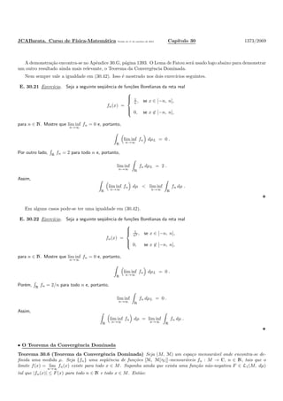 JCABarata. Curso de F´ısica-Matem´atica Vers˜ao de 11 de outubro de 2012. Cap´ıtulo 30 1373/2069
A demonstra¸c˜ao encontra-se no Apˆendice 30.G, p´agina 1393. O Lema de Fatou ser´a usado logo abaixo para demonstrar
um outro resultado ainda mais relevante, o Teorema da Convergˆencia Dominada.
Nem sempre vale a igualdade em (30.42). Isso ´e mostrado nos dois exerc´ıcios seguintes.
E. 30.21 Exerc´ıcio. Seja a seguinte seq¨uˆencia de fun¸c˜oes Borelianas da reta real
fn(x) =



1
n , se x ∈ [−n, n],
0, se x ∈ [−n, n],
para n ∈ N. Mostre que lim inf
n→∞
fn = 0 e, portanto,
R
lim inf
n→∞
fn dµL = 0 .
Por outro lado, R
fn = 2 para todo n e, portanto,
lim inf
n→∞ R
fn dµL = 2 .
Assim,
R
lim inf
n→∞
fn dµ < lim inf
n→∞ R
fn dµ .
Em alguns casos pode-se ter uma igualdade em (30.42).
E. 30.22 Exerc´ıcio. Seja a seguinte seq¨uˆencia de fun¸c˜oes Borelianas da reta real
fn(x) =



1
n2 , se x ∈ [−n, n],
0, se x ∈ [−n, n],
para n ∈ N. Mostre que lim inf
n→∞
fn = 0 e, portanto,
R
lim inf
n→∞
fn dµL = 0 .
Por´em, R
fn = 2/n para todo n e, portanto,
lim inf
n→∞ R
fn dµL = 0 .
Assim,
R
lim inf
n→∞
fn dµ = lim inf
n→∞ R
fn dµ .
• O Teorema da Convergˆencia Dominada
Teorema 30.6 (Teorema da Convergˆencia Dominada) Seja (M, M) um espa¸co mensur´avel onde encontra-se de-
ﬁnida uma medida µ. Seja {fn} uma seq¨uˆencia de fun¸c˜oes [M, M[τC]]-mensur´aveis fn : M → C, n ∈ N, tais que o
limite f(x) = lim
n→∞
fn(x) existe para todo x ∈ M. Suponha ainda que exista uma fun¸c˜ao n˜ao-negativa F ∈ L1(M, dµ)
tal que |fn(x)| ≤ F(x) para todo n ∈ N e todo x ∈ M. Ent˜ao:
 