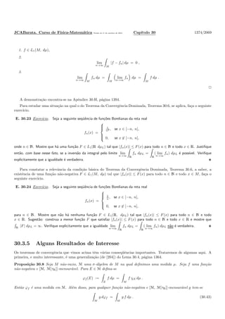 JCABarata. Curso de F´ısica-Matem´atica Vers˜ao de 11 de outubro de 2012. Cap´ıtulo 30 1374/2069
1. f ∈ L1(M, dµ),
2.
lim
n→∞ M
|f − fn| dµ = 0 ,
3.
lim
n→∞ M
fn dµ =
M
lim
n→∞
fn dµ =
M
f dµ .
A demonstra¸c˜ao encontra-se na Apˆendice 30.H, p´agina 1394.
Para estudar uma situa¸c˜ao na qual o do Teorema da Convergˆencia Dominada, Teorema 30.6, se aplica, fa¸ca o seguinte
exerc´ıcio.
E. 30.23 Exerc´ıcio. Seja a seguinte seq¨uˆencia de fun¸c˜oes Borelianas da reta real
fn(x) =



1
n2 , se x ∈ [−n, n],
0, se x ∈ [−n, n],
onde n ∈ N. Mostre que h´a uma fun¸c˜ao F ∈ L1(R dµL) tal que |fn(x)| ≤ F(x) para todo n ∈ N e todo x ∈ R. Justiﬁque
ent˜ao, com base nesse fato, se a invers˜ao da integral pelo limite lim
n→∞ R
fn dµL =
R
( lim
n→∞
fn) dµL ´e poss´ıvel. Veriﬁque
explicitamente que a igualdade ´e verdadeira.
Para constatar a relevˆancia da condi¸c˜ao b´asica do Teorema da Convergˆencia Dominada, Teorema 30.6, a saber, a
existˆencia de uma fun¸c˜ao n˜ao-negativa F ∈ L1(M, dµ) tal que |fn(x)| ≤ F(x) para todo n ∈ N e todo x ∈ M, fa¸ca o
seguinte exerc´ıcio.
E. 30.24 Exerc´ıcio. Seja a seguinte seq¨uˆencia de fun¸c˜oes Borelianas da reta real
fn(x) =



1
n , se x ∈ [−n, n],
0, se x ∈ [−n, n],
para n ∈ N. Mostre que n˜ao h´a nenhuma fun¸c˜ao F ∈ L1(R, dµL) tal que |fn(x)| ≤ F(x) para todo n ∈ N e todo
x ∈ R. Sugest˜ao: construa a menor fun¸c˜ao F que satisfaz |fn(x)| ≤ F(x) para todo n ∈ N e todo x ∈ R e mostre que
R
|F| dµL = ∞. Veriﬁque explicitamente que a igualdade lim
n→∞ R
fn dµL =
R
( lim
n→∞
fn) dµL n˜ao ´e verdadeira.
30.3.5 Alguns Resultados de Interesse
Os teoremas de convergˆencia que vimos acima tˆem v´arias conseq¨uˆencias importantes. Trataremos de algumas aqui. A
primeira, e muito interessante, ´e uma generaliza¸c˜ao (de [204]) do Lema 30.4, p´agina 1364.
Proposi¸c˜ao 30.8 Seja M n˜ao-vazio, M uma σ-´algebra de M na qual deﬁnimos uma medida µ. Seja f uma fun¸c˜ao
n˜ao-negativa e [M, M[τR]]-mensur´avel. Para E ∈ M deﬁna-se
ϕf (E) :=
E
f dµ =
M
f χE dµ .
Ent˜ao ϕf ´e uma medida em M. Al´em disso, para qualquer fun¸c˜ao n˜ao-negativa e [M, M[τR]]-mensur´avel g tem-se
M
g dϕf =
M
g f dµ . (30.43)
 