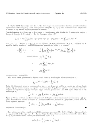 JCABarata. Curso de F´ısica-Matem´atica Vers˜ao de 11 de outubro de 2012. Cap´ıtulo 30 1375/2069
A rela¸c˜ao, (30.43) diz-nos algo como dϕf = f dµ. Essa rela¸c˜ao tem apenas sentido simb´olico, pois n˜ao atribu´ımos
signiﬁcado aos s´ımbolos dϕf e dµ. Ainda assim, podemos interpretar dϕf = f dµ como estabelecendo uma rela¸c˜ao entre
as medidas ϕf e µ por uma esp´ecie de mudan¸ca de vari´aveis.
Prova da Proposi¸c˜ao 30.8. ´E claro que ϕf (∅) = 0, pois χ∅ ´e identicamente nula. Seja Ek, k ∈ N, uma cole¸c˜ao cont´avel e
disjunta de elementos de M e seja E := ∞
k=1 Ek. Como para todo x ∈ M
χE(x) = lim
n→∞
n
k=1
χEk
(x) (por que?), segue que (f χE)(x) = lim
n→∞
n
k=1
fk(x), ∀x ∈ M ,
onde fk := f χEk
. A fun¸c˜oes Fn := n
k=1 fk s˜ao n˜ao-negativas, [M, M[τR]]-mensur´aveis e Fn ≤ Fn+1 para todo n ∈ N.
Aplica-se, ent˜ao o Teorema da Convergˆencia Mon´otona, Teorema 30.4, p´agina 1371, e tem-se
ϕf
∞
k=1
Ek =
M
lim
n→∞
n
k=1
fk dµ
Teor. 30.4
= lim
n→∞ M
n
k=1
fk dµ
linearidade da integral
= lim
n→∞
n
k=1 M
fk dµ
= lim
n→∞
n
k=1 M
f χEk
dµ
= lim
n→∞
n
k=1
ϕf (Ek) ,
provando que ϕf ´e uma medida.
Para provar (30.43), procedemos da seguinte forma. Para E ∈ M tem-se pela pr´opria deﬁni¸c˜ao de ϕf .
M
χE dϕf = ϕf (E) =
M
χE f dµ .
Assim, (30.43) vale pelo menos no caso espacial em que g = χE. Logo, vale tamb´em no caso em que g ´e uma fun¸c˜ao
simples. Seja por ﬁm uma fun¸c˜ao g n˜ao-negativa e mensur´avel geral. Se gn for uma seq¨uˆencia n˜ao-decrescente de fun¸c˜oes
simples e n˜ao-negativas de S(g) que converge a g (que tal existe, garante-nos o Lema 30.3, p´agina 1362), tem-se pela
deﬁni¸c˜ao (30.28)
E
g dϕf = lim
n→∞ E
gn dϕf = lim
n→∞ E
gn f dµ .
Agora, gn f ´e uma seq¨uˆencia n˜ao-decrescente (por que?) de fun¸c˜oes positivas e mensur´aveis e que converge a g f (por
que?). Aplicando mais uma vez o Teorema da Convergˆencia Mon´otona, Teorema 30.4, p´agina 1371, ao lado direito da
´ultima express˜ao, segue que
E
g dϕf =
E
lim
n→∞
gn f dµ =
E
(g f) dµ ,
completando a demonstra¸c˜ao.
Para entendermos melhor o signiﬁcado de (30.43), tomemos o caso em que M = R, M = M[τR], a σ-´algebra de Borel,
µ = µL, a medida de Lebesgue e f : R → R, uma fun¸c˜ao Boreliana e limitada em todos os intervalos ﬁnitos. Para
E = [a, b], um intervalo ﬁnito, teremos pelo Teorema 30.2, p´agina 1370,
ϕf ([a, b]) =
[a, b]
f dµL =
b
a
f(x) dx .
 