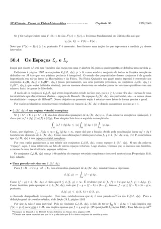 JCABarata. Curso de F´ısica-Matem´atica Vers˜ao de 11 de outubro de 2012. Cap´ıtulo 30 1376/2069
Se f for tal que existe uma F : R → R com F′
(x) = f(x), o Teorema Fundamental do C´alculo diz-nos que
ϕf ([a, b]) = F(b) − F(a) .
Note que F′
(x) = f(x) ≥ 0 e, portanto F ´e crescente. Isso fornece uma no¸c˜ao do que representa a medida ϕf desses
intervalos.
30.4 Os Espa¸cos Lp e Lp
Daqui por diante M ser´a um conjunto n˜ao-vazio com uma σ-´algebra M, para a qual encontra-se deﬁnida uma medida µ.
Deﬁnimos `a p´agina 1367 os conjuntos Lp(M, dµ), p > 0, como sendo o conjunto de todas as fun¸c˜oes complexas
deﬁnidas em M tais que sua p-´esima potˆencia ´e integr´avel. O estudo das propriedades desses conjuntos ´e de grande
importˆancia em v´arias ´areas da Matem´atica e da F´ısica. Na F´ısica Quˆantica um papel muito especial ´e reservado aos
conjuntos L2(R, dµL) e L2(Rn
, dµL) (mais precisamente, aos seus parentes pr´oximos, os conjuntos L2(R, dµL) e
L2(Rn
, dµL), que ser˜ao deﬁnidos abaixo), pois os mesmos descrevem os estados puros de sistemas quˆanticos com um
n´umero ﬁnito de graus de liberdade.
A raz˜ao de os conjuntos Lp(M, dµ) serem importantes reside no fato que, para p ≥ 1, todos eles s˜ao – menos de uma
tecnicalidade que discutiremos abaixo – espa¸cos de Banach. Os espa¸cos L2(M, dµ), em particular, s˜ao – a menos dessa
tecnicalidade – espa¸cos de Hilbert28
. Nosso objetivo na presente se¸c˜ao ´e estudar esses fatos de forma precisa e geral.
Por raz˜oes pedag´ogicas come¸caremos estudando os espa¸cos L1(M, dµ) e depois passaremos ao caso p > 1.
• L1(M, dµ) ´e um espa¸co vetorial complexo
Se f : M → C e g : M → C s˜ao dois elementos quaisquer de L1(M, dµ) e α, β s˜ao n´umeros complexos quaisquer, ´e
claro que |αf + βg| ≤ |α||f| + |β||g|. Esse simples fato tem a seguinte conseq¨uˆencia:
M
|αf + βg| dµ ≤ |α|
M
|f| dµ + |β|
M
|g| dµ .
Como, por hip´otese, M
|f| dµ < ∞ e M
|g| dµ < ∞, segue da´ı que a fun¸c˜ao obtida pela combina¸c˜ao linear αf + βg ´e
tamb´em um elemento de L1(M, dµ). Como essa aﬁrma¸c˜ao ´e v´alida para todos f, g ∈ L1(M, dµ) e α, β ∈ C, conclu´ımos
que L1(M, dµ) ´e um espa¸co vetorial complexo.
Por essa raz˜ao passaremos a nos referir aos conjuntos L1(M, dµ), como espa¸cos L1(M, dµ). O uso da palavra
“espa¸co”, aqui, ´e uma referˆencia ao fato de serem espa¸cos vetoriais. Logo abaixo, veremos que os mesmos s˜ao tamb´em,
a menos de uma tecnicalidade, espa¸cos m´etricos.
Os conjuntos Lp(M, dµ) com p ≥ 0 tamb´em s˜ao espa¸cos vetoriais complexos e isso ser´a mostrado na Proposi¸c˜ao 30.9,
logo adiante.
• Uma pseudo-m´etrica em L1(M, dµ)
Para f : M → C e g : M → C, dois elementos quaisquer de L1(M, dµ), consideremos a express˜ao
d1(f, g) :=
M
|f − g| dµ .
Como (f − g) ∈ L1(M, dµ), ´e claro que 0 ≤ d1(f, g) < ∞. ´E evidente que d1(f, f) = 0 e que d1(f, g) = d1(g, f).
Como tamb´em, para qualquer h ∈ L1(M, dµ), vale que f − g = (f − h) + (h − g), tem-se |f − g| ≤ |f − h| + |h − g| e,
portanto,
d1(f, g) ≤ d1(f, h) + d1(h, g) ,
a chamada desigualdade triangular. Com isso, estabelecemos que d1 ´e uma pseudo-m´etrica em L1(M, dµ). Para a
deﬁni¸c˜ao geral de pseudo-m´etrica, vide Se¸c˜ao 24.3, p´agina 1183.
Por que d1 n˜ao ´e uma m´etrica? Pois no conjunto L1(M, dµ), o fato de ter-se M
|f − g| dµ = 0 n˜ao implica que
f(x) = g(x) para todo x ∈ M, mas implica apenas que f = g µ-q.t.p. (Proposi¸c˜ao 30.7, p´agina 1365). Esse fato em geral29
28Espa¸cos de Banach e de Hilbert foram deﬁnidos na Se¸c˜ao 24.5, p´agina 1188.
29Exceto nos casos especiais em que M e µ s˜ao tais que ∅ ´e o ´unico conjunto de medida µ nula.
 