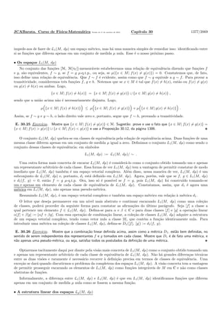 JCABarata. Curso de F´ısica-Matem´atica Vers˜ao de 11 de outubro de 2012. Cap´ıtulo 30 1377/2069
impede-nos de fazer de L1(M, dµ) um espa¸co m´etrico, mas h´a uma maneira simples de remediar isso: identiﬁcando entre
si as fun¸c˜oes que diferem apenas em um conjunto de medida µ nula. Esse ´e o nosso pr´oximo passo.
• Os espa¸cos L1(M, dµ)
No conjunto das fun¸c˜oes [M, M[τC]]-mensur´aveis estabelecemos uma rela¸c˜ao de equivalˆencia dizendo que fun¸c˜oes f
e g, s˜ao equivalentes, f ∼ g, se f = g µ-q.t.p., ou seja, se µ({x ∈ M| f(x) = g(x)}) = 0. Constatemos que, de fato,
isso deﬁne uma rela¸c˜ao de equivalˆencia. Que f ∼ f ´e evidente, assim como que f ∼ g equivale a g ∼ f. Para provar a
transitividade, consideremos trˆes fun¸c˜oes f, g e h. Notemos que se x ∈ M ´e tal que f(x) = h(x), ent˜ao ou f(x) = g(x)
ou g(x) = h(x) ou ambas. Logo,
{x ∈ M| f(x) = h(x)} = {x ∈ M| f(x) = g(x)} ∪ {x ∈ M| g(x) = h(x)} ,
sendo que a uni˜ao acima n˜ao ´e necessariamente disjunta. Logo,
µ {x ∈ M| f(x) = h(x)} ≤ µ {x ∈ M| f(x) = g(x)} + µ {x ∈ M| g(x) = h(x)} .
Assim, se f ∼ g e g ∼ h, o lado direito vale zero e, portanto, segue que f ∼ h, provando a transitividade.
E. 30.25 Exerc´ıcio. Mostre que {x ∈ M| f(x) = g(x)} ∈ M. Sugest˜ao: prove e use o fato que {x ∈ M| f(x) = g(x)} =
{x ∈ M| f(x) > g(x)} ∪ {x ∈ M| f(x) < g(x)} e use a Proposi¸c˜ao 30.12, da p´agina 1386.
O conjunto L1(M, dµ) quebra-se em classes de equivalˆencia pela rela¸c˜ao de equivalˆencia acima. Duas fun¸c˜oes de uma
mesma classe diferem apenas em um conjunto de medida µ igual a zero. Deﬁnimos o conjunto L1(M, dµ) como sendo o
conjunto dessas classes de equivalˆencia: em s´ımbolos
L1(M, dµ) := L1(M, dµ)/ ∼ .
Uma outra forma mais concreta de encarar L1(M, dµ) ´e consider´a-lo como o conjunto obtido tomando um e apenas
um representante arbitr´ario de cada classe. Essa forma de ver L1(M, dµ) tem a vantagem de permitir constatar de modo
imediato que L1(M, dµ) tamb´em ´e um espa¸co vetorial complexo. Al´em disso, nessa maneira de ver, L1(M, dµ) ´e um
subconjunto de L1(M, dµ) e, portanto, d1 est´a deﬁnido em L1(M, dµ). Agora, por´em, vale que se f, g ∈ L1(M, dµ)
e d1(f, g) = 0, ent˜ao f = g µ-q.t.p. Ora, isso s´o ´e poss´ıvel se f = g, pois L1(M, dµ) foi constru´ıdo tomando-se
um e apenas um elemento de cada classe de equivalˆencia de L1(M, dµ). Constatamos, assim, que d1 ´e agora uma
m´etrica em L1(M, dµ), n˜ao apenas uma pseudo-m´etrica.
Resumindo L1(M, dµ), ´e um espa¸co vetorial complexo e tamb´em um espa¸co m´etrico em rela¸c˜ao `a m´etrica d1.
O leitor que deseja permanecer em um n´ıvel mais abstrato e continuar encarando L1(M, dµ) como uma cole¸c˜ao
de classes, poder´a proceder da seguinte forma para constatar as aﬁrma¸c˜oes do ´ultimo par´agrafo. Seja [f] a classe a
qual pertence um elemento f ∈ L1(M, dµ). Deﬁna-se para α e β ∈ C e para duas classes [f] e [g] a opera¸c˜ao linear
α[f] + β[g] := [αf + βg]. Com essa opera¸c˜ao de combina¸c˜ao linear, a cole¸c˜ao de classes L1(M, dµ) adquire a estrutura
de um espa¸co vetorial complexo, tendo como vetor nulo a classe [0], que cont´em a fun¸c˜ao identicamente nula. Para
introduzir uma m´etrica na cole¸c˜ao de classes L1(M, dµ), deﬁna-se D1([f], [g]) := d1(f, g).
E. 30.26 Exerc´ıcio. Mostre que a combina¸c˜ao linear deﬁnida acima, assim como a m´etrica D1, est˜ao bem deﬁnidas, no
sentido de serem independentes dos representantes f e g tomados em cada classe. Mostre que D1 ´e de fato uma m´etrica, e
n˜ao apenas uma pseudo-m´etrica, ou seja, satisfaz todos os postulados da deﬁni¸c˜ao de uma m´etrica.
Optaremos tacitamente daqui por diante pela vis˜ao mais concreta de L1(M, dµ) como o conjunto obtido tomando um
e apenas um representante arbitr´ario de cada classe de equivalˆencia de L1(M, dµ). N˜ao h´a grandes diferen¸cas t´ecnicas
entre as duas vis˜oes e raramente ´e necess´ario recorrer `a deﬁni¸c˜ao precisa em termos de classes de equivalˆencia. Uma
exce¸c˜ao se dar´a quando discutirmos o problema da completeza dos espa¸cos L1(M, dµ). A vis˜ao concreta tem a vantagem
de permitir prosseguir encarando os elementos de L1(M, dµ) como fun¸c˜oes integr´aveis de M em C e n˜ao como classes
abstratas de fun¸c˜oes.
Informalmente, a diferen¸ca entre L1(M, dµ) e L1(M, dµ) ´e que em L1(M, dµ) identiﬁcamos fun¸c˜oes que diferem
apenas em um conjunto de medida µ nula como se fossem a mesma fun¸c˜ao.
• A estrutura linear dos espa¸cos Lp(M, dµ)
 
