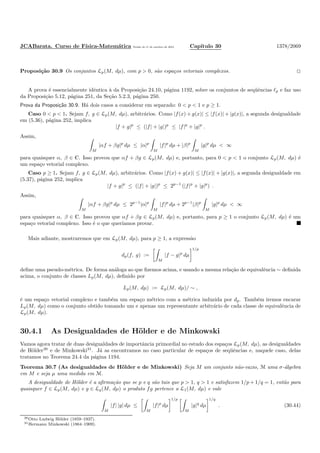 JCABarata. Curso de F´ısica-Matem´atica Vers˜ao de 11 de outubro de 2012. Cap´ıtulo 30 1378/2069
Proposi¸c˜ao 30.9 Os conjuntos Lp(M, dµ), com p > 0, s˜ao espa¸cos vetoriais complexos.
A prova ´e essencialmente idˆentica `a da Proposi¸c˜ao 24.10, p´agina 1192, sobre os conjuntos de seq¨uˆencias ℓp e faz uso
da Proposi¸c˜ao 5.12, p´agina 251, da Se¸c˜ao 5.2.3, p´agina 250.
Prova da Proposi¸c˜ao 30.9. H´a dois casos a considerar em separado: 0 < p < 1 e p ≥ 1.
Caso 0 < p < 1. Sejam f, g ∈ Lp(M, dµ), arbitr´arios. Como |f(x) + g(x)| ≤ |f(x)| + |g(x)|, a segunda desigualdade
em (5.36), p´agina 252, implica
|f + g|p
≤ (|f| + |g|)p
≤ |f|p
+ |g|p
.
Assim,
M
|αf + βg|p
dµ ≤ |α|p
M
|f|p
dµ + |β|p
M
|g|p
dµ < ∞
para quaisquer α, β ∈ C. Isso provou que αf + βg ∈ Lp(M, dµ) e, portanto, para 0 < p < 1 o conjunto Lp(M, dµ) ´e
um espa¸co vetorial complexo.
Caso p ≥ 1. Sejam f, g ∈ Lp(M, dµ), arbitr´arios. Como |f(x) + g(x)| ≤ |f(x)| + |g(x)|, a segunda desigualdade em
(5.37), p´agina 252, implica
|f + g|p
≤ (|f| + |g|)p
≤ 2p−1
(|f|p
+ |g|p
) .
Assim,
M
|αf + βg|p
dµ ≤ 2p−1
|α|p
M
|f|p
dµ + 2p−1
|β|p
M
|g|p
dµ < ∞
para quaisquer α, β ∈ C. Isso provou que αf + βg ∈ Lp(M, dµ) e, portanto, para p ≥ 1 o conjunto Lp(M, dµ) ´e um
espa¸co vetorial complexo. Isso ´e o que quer´ıamos provar.
Mais adiante, mostraremos que em Lp(M, dµ), para p ≥ 1, a express˜ao
dp(f, g) :=
M
|f − g|p
dµ
1/p
deﬁne uma pseudo-m´etrica. De forma an´aloga ao que ﬁzemos acima, e usando a mesma rela¸c˜ao de equivalˆencia ∼ deﬁnida
acima, o conjunto de classes Lp(M, dµ), deﬁnido por
Lp(M, dµ) := Lp(M, dµ)/ ∼ ,
´e um espa¸co vetorial complexo e tamb´em um espa¸co m´etrico com a m´etrica induzida por dp. Tamb´em iremos encarar
Lp(M, dµ) como o conjunto obtido tomando um e apenas um representante arbitr´ario de cada classe de equivalˆencia de
Lp(M, dµ).
30.4.1 As Desigualdades de H¨older e de Minkowski
Vamos agora tratar de duas desigualdades de importˆancia primordial no estudo dos espa¸cos Lp(M, dµ), as desigualdades
de H¨older30
e de Minkowski31
. J´a as encontramos no caso particular de espa¸cos de seq¨uˆencias e, naquele caso, delas
tratamos no Teorema 24.4 da p´agina 1194.
Teorema 30.7 (As desigualdades de H¨older e de Minkowski) Seja M um conjunto n˜ao-vazio, M uma σ-´algebra
em M e seja µ uma medida em M.
A desigualdade de H¨older ´e a aﬁrma¸c˜ao que se p e q s˜ao tais que p > 1, q > 1 e satisfazem 1/p + 1/q = 1, ent˜ao para
quaisquer f ∈ Lp(M, dµ) e g ∈ Lq(M, dµ) o produto fg pertence a L1(M, dµ) e vale
M
|f| |g| dµ ≤
M
|f|p
dµ
1/p
M
|g|q
dµ
1/q
. (30.44)
30Otto Ludwig H¨older (1859–1937).
31Hermann Minkowski (1864–1909).
 