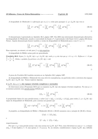 JCABarata. Curso de F´ısica-Matem´atica Vers˜ao de 11 de outubro de 2012. Cap´ıtulo 30 1379/2069
A desigualdade de Minkowski ´e a aﬁrma¸c˜ao que se p ≥ 1, ent˜ao para quaisquer f, g ∈ Lp(M, dµ) tem-se
M
|f − g|p
dµ
1/p
≤
M
|f|p
dµ
1/p
+
M
|g|p
dµ
1/p
. (30.45)
A demonstra¸c˜ao ´e apresentada no Apˆendice 30.J, p´agina 1397. Em [203] uma interessante demonstra¸c˜ao alternativa
da desigualdade de Minkowski, usando a convexidade da fun¸c˜ao xp
, ´e apresentada (vide Se¸c˜ao 5.2.3.1, p´agina 253 destas
Notas). Aquela demonstra¸c˜ao fornece tamb´em a vers˜ao da desigualdade de Minkowski para o caso 0 < p < 1:
M
|f + g|p
dµ
1/p
≥
M
|f|p
dµ
1/p
+
M
|g|p
dµ
1/p
. (30.46)
Essa express˜ao, no entanto, s´o vale para f e g n˜ao-negativas.
A desigualdade de H¨older acima pode ser generalizada.
Corol´ario 30.3 Sejam f ∈ Lp(M, dµ) e g ∈ Lq(M, dµ) onde p e q s˜ao tais que p > 0 e q > 0. Deﬁna-se r > 0 por
1
r
=
1
p
+
1
q
. Ent˜ao, o produto fg pertence a Lr(M, dµ) e vale
M
|f|r
|g|r
dµ
1/r
≤
M
|f|p
dµ
1/p
M
|g|q
dµ
1/q
. (30.47)
A prova do Corol´ario 30.3 tamb´em encontra-se no Apˆendice 30.J, p´agina 1397.
As desigualdades de H¨older e Minkowski tˆem uma s´erie de conseq¨uˆencias, em particular sobre a estrutura dos espa¸cos
Lp(M, dµ) e Lp(M, dµ). Vamos explorar algumas.
• Lp(M, dµ), p ≥ 1, s˜ao espa¸cos vetoriais complexos e normados
J´a observamos acima (Proposi¸c˜ao 30.9) que os conjuntos Lp(M, dµ) s˜ao espa¸cos vetoriais complexos. No caso p ≥ 1
os mesmos possuem uma pseudo-norma deﬁnida por
f p :=
M
|f|p
dµ
1/p
. (30.48)
A propriedade b´asica de uma pseudo-norma, a saber αf + βg p ≤ |α| f p + |β| g p para todos f, g ∈ Lp(M, dµ)
segue da desigualdade de Minkowski, pois a mesma nos garante que
M
|αf + βg|p
dµ
1/p
≤ |α|
M
|f|p
dµ
1/p
+ |β|
M
|g|p
dµ
1/p
.
A prop´osito, as desigualdades de H¨older e Minkowski (30.44) e (30.45) assumem com a nota¸c˜ao de (30.48) a forma
f g 1 ≤ f p g q
e
f − g p ≤ f p + g p ,
respectivamente.
Por que · p ´e uma pseudo-norma e n˜ao uma norma em Lp(M, dµ)? Pois, como discutimos no caso p = 1, a rela¸c˜ao
f p = 0 n˜ao implica f = 0, mas apenas f = 0 µ-q.t.p. Se, no entanto, considerarmos o espa¸co Lp(M, dµ), deﬁnido
 
