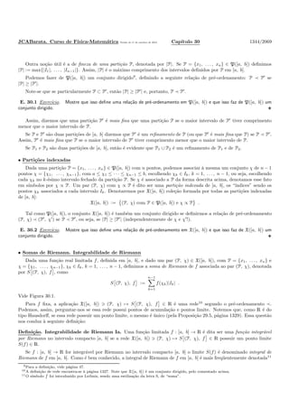 JCABarata. Curso de F´ısica-Matem´atica Vers˜ao de 11 de outubro de 2012. Cap´ıtulo 30 1344/2069
Outra no¸c˜ao ´util ´e a de ﬁneza de uma parti¸c˜ao P, denotada por |P|. Se P = {x1, . . . , xn} ∈ P([a, b]) deﬁnimos
|P| := max{|I1|, . . . , |In−1|}. Assim, |P| ´e o m´aximo comprimento dos intervalos deﬁnidos por P em [a, b].
Podemos fazer de P([a, b]) um conjunto dirigido9
, deﬁnindo a seguinte rela¸c˜ao de pr´e-ordenamento: P ≺ P′
se
|P| ≥ |P′
|.
Note-se que se particularmente P ⊂ P′
, ent˜ao |P| ≥ |P′
| e, portanto, P ≺ P′
.
E. 30.1 Exerc´ıcio. Mostre que isso deﬁne uma rela¸c˜ao de pr´e-ordenamento em P([a, b]) e que isso faz de P([a, b]) um
conjunto dirigido.
Assim, dizemos que uma parti¸c˜ao P′
´e mais ﬁna que uma parti¸c˜ao P se o maior intervalo de P′
tiver comprimento
menor que o maior intervalo de P.
Se P e P′
s˜ao duas parti¸c˜oes de [a, b] dizemos que P′
´e um reﬁnamento de P (ou que P′
´e mais ﬁna que P) se P ≺ P′
.
Assim, P′
´e mais ﬁna que P se o maior intervalo de P′
tiver comprimento menor que o maior intervalo de P.
Se P1 e P2 s˜ao duas parti¸c˜oes de [a, b], ent˜ao ´e evidente que P1 ∪ P2 ´e um reﬁnamento de P1 e de P2.
• Parti¸c˜oes indexadas
Dada uma parti¸c˜ao P = {x1, . . . , xn} ∈ P([a, b]) com n pontos, podemos associar `a mesma um conjunto χ de n − 1
pontos χ = {χ1, . . . , χn−1}, com a ≤ χ1 ≤ · · · ≤ χn−1 ≤ b, escolhendo χk ∈ Ik, k = 1, . . . , n − 1, ou seja, escolhendo
cada χk no k-´esimo intervalo fechado da parti¸c˜ao P. Se χ ´e associado a P da forma descrita acima, denotamos esse fato
em s´ımbolos por χ ∝ P. Um par (P, χ) com χ ∝ P ´e dito ser uma parti¸c˜ao indexada de [a, b], os “´ındices” sendo os
pontos χk associados a cada intervalo Ik. Denotaremos por X([a, b]) cole¸c˜ao formada por todas as parti¸c˜oes indexadas
de [a, b]:
X([a, b]) := (P, χ) com P ∈ P([a, b]) e χ ∝ P .
Tal como P([a, b]), o conjunto X([a, b]) ´e tamb´em um conjunto dirigido se deﬁnirmos a rela¸c˜ao de pr´e-ordenamento
(P, χ) ≺ (P′
, χ′
) se P ≺ P′
, ou seja, se |P| ≥ |P′
| (independentemente de χ e χ′
!).
E. 30.2 Exerc´ıcio. Mostre que isso deﬁne uma rela¸c˜ao de pr´e-ordenamento em X([a, b]) e que isso faz de X([a, b]) um
conjunto dirigido.
• Somas de Riemann. Integrabilidade de Riemann
Dada uma fun¸c˜ao real limitada f, deﬁnida em [a, b], e dado um par (P, χ) ∈ X([a, b]), com P = {x1, . . . , xn} e
χ = {χ1, . . . , χn−1}, χk ∈ Ik, k = 1, . . . , n − 1, deﬁnimos a soma de Riemann de f associada ao par (P, χ), denotada
por S (P, χ), f , como
S (P, χ), f :=
n−1
k=1
f(χk)|Ik| .
Vide Figura 30.1.
Para f ﬁxa, a aplica¸c˜ao X([a, b]) ∋ (P, χ) → S (P, χ), f ∈ R ´e uma rede10
segundo o pr´e-ordenamento ≺.
Podemos, assim, perguntar-nos se essa rede possui pontos de acumula¸c˜ao e pontos limite. Notemos que, como R ´e do
tipo Hausdorﬀ, se essa rede possuir um ponto limite, o mesmo ´e ´unico (pela Proposi¸c˜ao 29.5, p´agina 1329). Essa quest˜ao
nos conduz `a seguinte deﬁni¸c˜ao:
Deﬁni¸c˜ao. Integrabilidade de Riemann Ia. Uma fun¸c˜ao limitada f : [a, b] → R ´e dita ser uma fun¸c˜ao integr´avel
por Riemann no intervalo compacto [a, b] se a rede X([a, b]) ∋ (P, χ) → S (P, χ), f ∈ R possuir um ponto limite
S(f) ∈ R.
Se f : [a, b] → R for integr´avel por Riemann no intervalo compacto [a, b] o limite S(f) ´e denominado integral de
Riemann de f em [a, b]. Como ´e bem conhecido, a integral de Riemann de f em [a, b] ´e mais freq¨uentemente denotada11
9Para a deﬁni¸c˜ao, vide p´agina 47.
10A deﬁni¸c˜ao de rede encontra-se `a p´agina 1327. Note que X([a, b]) ´e um conjunto dirigido, pelo comentado acima.
11O s´ımbolo foi introduzido por Leibniz, sendo uma estiliza¸c˜ao da letra S, de “soma”.
 