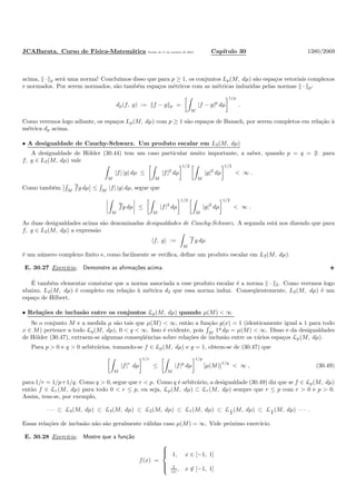 JCABarata. Curso de F´ısica-Matem´atica Vers˜ao de 11 de outubro de 2012. Cap´ıtulo 30 1380/2069
acima, · p ser´a uma norma! Conclu´ımos disso que para p ≥ 1, os conjuntos Lp(M, dµ) s˜ao espa¸cos vetoriais complexos
e normados. Por serem normados, s˜ao tamb´em espa¸cos m´etricos com as m´etricas induzidas pelas normas · p:
dp(f, g) := f − g p =
M
|f − g|p
dµ
1/p
.
Como veremos logo adiante, os espa¸cos Lp(M, dµ) com p ≥ 1 s˜ao espa¸cos de Banach, por serem completos em rela¸c˜ao `a
m´etrica dp acima.
• A desigualdade de Cauchy-Schwarz. Um produto escalar em L2(M, dµ)
A desigualdade de H¨older (30.44) tem um caso particular muito importante, a saber, quando p = q = 2: para
f, g ∈ L2(M, dµ) vale
M
|f| |g| dµ ≤
M
|f|2
dµ
1/2
M
|g|2
dµ
1/2
< ∞ .
Como tamb´em M
fg dµ ≤ M
|f| |g| dµ, segue que
M
fg dµ ≤
M
|f|2
dµ
1/2
M
|g|2
dµ
1/2
< ∞ .
As duas desigualdades acima s˜ao denominadas desigualdades de Cauchy-Schwarz. A segunda est´a nos dizendo que para
f, g ∈ L2(M, dµ) a express˜ao
f, g :=
M
f g dµ
´e um n´umero complexo ﬁnito e, como facilmente se veriﬁca, deﬁne um produto escalar em L2(M, dµ).
E. 30.27 Exerc´ıcio. Demonstre as aﬁrma¸c˜oes acima.
´E tamb´em elementar constatar que a norma associada a esse produto escalar ´e a norma · 2. Como veremos logo
abaixo, L2(M, dµ) ´e completo em rela¸c˜ao `a m´etrica d2 que essa norma induz. Conseq¨uentemente, L2(M, dµ) ´e um
espa¸co de Hilbert.
• Rela¸c˜oes de inclus˜ao entre os conjuntos Lp(M, dµ) quando µ(M) < ∞
Se o conjunto M e a medida µ s˜ao tais que µ(M) < ∞, ent˜ao a fun¸c˜ao g(x) = 1 (identicamente igual a 1 para todo
x ∈ M) pertence a todo Lq(M, dµ), 0 < q < ∞. Isso ´e evidente, pois M
1q
dµ = µ(M) < ∞. Disso e da desigualdades
de H¨older (30.47), extraem-se algumas conseq¨uˆencias sobre rela¸c˜oes de inclus˜ao entre os v´arios espa¸cos Lp(M, dµ).
Para p > 0 e q > 0 arbitr´arios, tomando-se f ∈ Lp(M, dµ) e g = 1, obtem-se de (30.47) que
M
|f|r
dµ
1/r
≤
M
|f|p
dµ
1/p
[µ(M)]
1/q
< ∞ , (30.49)
para 1/r = 1/p+1/q. Como q > 0, segue que r < p. Como q ´e arbitr´ario, a desigualdade (30.49) diz que se f ∈ Lp(M, dµ)
ent˜ao f ∈ Lr(M, dµ) para todo 0 < r ≤ p, ou seja, Lp(M, dµ) ⊂ Lr(M, dµ) sempre que r ≤ p com r > 0 e p > 0.
Assim, tem-se, por exemplo,
· · · ⊂ L4(M, dµ) ⊂ L3(M, dµ) ⊂ L2(M, dµ) ⊂ L1(M, dµ) ⊂ L1
2
(M, dµ) ⊂ L1
4
(M, dµ) · · · .
Essas rela¸c˜oes de inclus˜ao n˜ao s˜ao geralmente v´alidas caso µ(M) = ∞. Vide pr´oximo exerc´ıcio.
E. 30.28 Exerc´ıcio. Mostre que a fun¸c˜ao
f(x) =



1, x ∈ [−1, 1]
1
|x| , x ∈ [−1, 1]
 