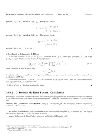 JCABarata. Curso de F´ısica-Matem´atica Vers˜ao de 11 de outubro de 2012. Cap´ıtulo 30 1381/2069
pertence a L2(R, dµL) mas n˜ao a L1(R, dµL). Mostre que a fun¸c˜ao
f(x) =



1√
|x|
, 0 < |x| ≤ 1
0, x = 0 ou |x| > 1
pertence a L1(R, dµL) mas n˜ao a L2(R, dµL). Mostre que a fun¸c˜ao
f(x) =



1, x ∈ [−1, 1]
1
|x|2 , x ∈ [−1, 1]
pertence a L2(R, dµL) ∩ L1(R, dµL).
• Revisitando a desigualdade de H¨older
Se p e q s˜ao tais que 1 < p < ∞, 1 < q < ∞ e satisfazem 1/p + 1/q = 1, ent˜ao para quaisquer f ∈ Lp(M, dµ) e
g ∈ Lq(M, dµ) a desigualdade de H¨older (30.44) implica que
M
f g dµ ≤
M
|f|p
dµ
1/p
M
|g|q
dµ
1/q
< ∞ . (30.50)
Como facilmente se veriﬁca, a aplica¸c˜ao
g →
M
f g dµ
´e um funcional linear em Lq(M, dµ). Mais que isso, (30.50) diz-nos que se trata de um funcional linear cont´ınuo32
(na
topologia de Lq(M, dµ)).
Conclu´ımos disso que se 1 < p < ∞, 1 < q < ∞ e satisfazem 1/p + 1/q = 1, ent˜ao Lp(M, dµ) ´e um subconjunto do
dual topol´ogico de Lq(M, dµ) e vice-versa.
E. 30.29 Exerc´ıcio. Justiﬁque as aﬁrma¸c˜oes acima
30.4.2 O Teorema de Riesz-Fischer. Completeza
Vamos agora formular um importante teorema que ´e uma das principais justiﬁcativas do interesse na integral de Lebesgue
e, em um certo sentido, coroa nossos esfor¸cos neste Cap´ıtulo. Trata-se do Teorema de Riesz33
-Fischer34
, o qual data de
1907.
Teorema 30.8 (Teorema de Riesz-Fischer) Para p ≥ 1 os espa¸cos Lp(M, dµ) s˜ao espa¸cos m´etricos completos na
m´etrica dp deﬁnida acima.
Do Teorema de Riesz-Fischer e das considera¸c˜oes acima conclu´ımos que os espa¸cos Lp(M, dµ) com p ≥ 1 s˜ao espa¸cos
de Banach e o espa¸co L2(M, dµ) ´e um espa¸co de Hilbert.
A prova do Teorema de Riesz-Fischer encontra-se no Apˆendice 30.K, p´agina 1399.
32As no¸c˜oes de funcional linear e funcional linear cont´ınuo foram introduzidas na Se¸c˜ao 2.3.2, p´agina 137.
33Frigyes Riesz (1880–1956).
34Ernst Sigismund Fischer (1875–1954).
 