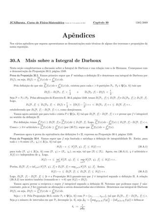 JCABarata. Curso de F´ısica-Matem´atica Vers˜ao de 11 de outubro de 2012. Cap´ıtulo 30 1382/2069
Apˆendices
Nos v´arios apˆendices que seguem apresentamos as demonstra¸c˜oes mais t´ecnicas de alguns dos teoremas e proposi¸c˜oes da
nossa exposi¸c˜ao.
30.A Mais sobre a Integral de Darboux
Nesta se¸c˜ao completaremos a discuss˜ao sobre a Integral de Darboux e sua rela¸c˜ao com a de Riemann. Come¸camos com
a demonstra¸c˜ao da Proposi¸c˜ao 30.3, p´agina 1349.
Prova da Proposi¸c˜ao 30.3. Vamos primeiro supor que F satisfa¸ca a deﬁni¸c˜ao II e denotemos sua integral de Darboux por
D(f), ou seja, D(f) :=
b
a f(x) dx =
b
a f(x) dx.
Pela deﬁni¸c˜ao do que s˜ao
b
a
f(x) dx e
b
a
f(x) dx, existem para cada ǫ > 0 parti¸c˜oes P1, P2 ∈ P([a, b]) tais que
D(f) − Di[P1, f] <
ǫ
2
e Ds[P2, f] − D(f) <
ǫ
2
.
Seja P = P1∪P2. Pelas aﬁrma¸c˜oes do Exerc´ıcio E. 30.3, p´agina 1348, temos Di[P1, f] ≤ Di[P, f] e Ds[P2, f] ≥ Ds[P, f].
Logo,
Ds[P, f] ≤ Ds[P2, f] < D(f) +
ǫ
2
= D(f) −
ǫ
2
+ ǫ < Di[P1, f] + ǫ ≤ Di[P, f] + ǫ ,
estabelecendo que Ds[P, f] − Di[P, f] < ǫ, como desej´avamos.
Vamos agora assumir que para todo ǫ exista P ∈ P([a, b]) tal que Ds[P, f] − Di[P, f] < ǫ e provar que f ´e integr´avel
no sentido da deﬁni¸c˜ao II.
Por deﬁni¸c˜ao, temos
b
a
f(x) ≥ Di[P, f] e
b
a
f(x) dx ≤ Ds[P, f]. Logo,
b
a
f(x) dx−
b
a
f(x) ≤ Ds[P, f]−Di[P, f] < ǫ.
Como ǫ > 0 ´e arbitr´ario e
b
a
f(x) dx ≥
b
a
f(x) (por (30.7)), segue que
b
a
f(x) dx =
b
a
f(x).
Passemos agora `a prova da equivalˆencia das deﬁni¸c˜oes I e II, expressa na Proposi¸c˜ao 30.4, p´agina 1349:
Prova da Proposi¸c˜ao 30.4. Vamos supor que f seja limitada e satisfa¸ca a deﬁni¸c˜ao de integrabilidade Ib. Ent˜ao, para
todo ǫ > 0 existe (Pǫ, χǫ) ∈ X([a, b]) tal que
S(f) − ǫ ≤ S (P, χ), f ≤ S(f) + ǫ (30.A.1)
para todo (P, χ) ∈ X([a, b]) com (P, χ) ≻ (Pǫ, χǫ), ou seja, tal que |P| ≤ |Pǫ|. Agora, em (30.A.1), χ ´e arbitr´ario e
S(f) ± ǫ independem de χ. Logo,
S(f) − ǫ ≤ inf
χ∝P
S (P, χ), f ≤ sup
χ∝P
S (P, χ), f ≤ S(f) + ǫ .
Por´em, Di[P, f] = infχ∝P S (P, χ), f e Ds[P, f] = supχ∝P S (P, χ), f . Assim,
S(f) − ǫ ≤ Di[P, f] ≤ Ds[P, f] ≤ S(f) + ǫ . (30.A.2)
Logo, Ds[P, f] − Di[P, f] ≤ 2ǫ e a Proposi¸c˜ao 30.3 garante-nos que f ´e integr´avel segundo a deﬁni¸c˜ao II. A rela¸c˜ao
(30.A.2) nos mostra tamb´em (tomando-se ǫ → 0) que S(f) = D(f).
Vamos agora provar a rec´ıproca e supor f integr´avel segundo a deﬁni¸c˜ao II. Notemos que podemos supor f n˜ao-
constante, pois se f for constante as aﬁrma¸c˜oes a serem demonstradas s˜ao evidentes. Denotemos sua integral de Darboux
D(f), ou seja, D(f) :=
b
a
f(x) dx =
b
a
f(x) dx.
Seja ǫ > 0. Pela Proposi¸c˜ao 30.3, existe P1 ∈ P([a, b]) com P = {x1, . . . , xp+1}, tal que Ds[P1, f] − Di[P1, f] ≤ ǫ.
Seja p o n´umero de intervalos em que P1 decomp˜oe [a, b], seja ∆f := supy∈[a, b] f(y) − infy∈[a, b] f(y) e deﬁna-se
δǫ :=
ǫ
p∆f
 