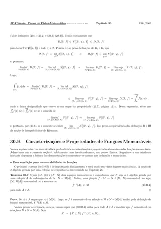 JCABarata. Curso de F´ısica-Matem´atica Vers˜ao de 11 de outubro de 2012. Cap´ıtulo 30 1384/2069
(Vide deﬁni¸c˜oes (29.1)-(29.2) e (29.3)-(29.4)). Temos obviamente que
Di[P, f] ≤ S (P, χ), f ≤ Ds[P, f]
para todo P ∈ P([a, b]) e todo χ ∝ P. Por´em, vˆe-se pelas deﬁni¸c˜oes de Di e Ds que
Di[P, f] = inf
χ∝P
S (P, χ), f e Ds[P, f] = sup
χ∝P
S (P, χ), f
e, portanto,
lim inf
P∈P([a, b])
Di[P, f] = lim inf
(P, χ)∈X([a, b])
S (P, χ), f e lim sup
P∈P([a, b])
Ds[P, f] = lim sup
(P, χ)∈X([a, b])
S (P, χ), f .
Logo,
b
a
f(x) dx = lim inf
P∈P([a, b])
Di[P, f] = lim inf
(P, χ)∈X([a, b])
S (P, χ), f
≤ lim sup
(P, χ)∈X([a, b])
S (P, χ), f = lim sup
P∈P([a, b])
Ds[P, f] =
b
a
f(x) dx ,
onde a ´unica desigualdade que ocorre acima segue da propriedade (29.5), p´agina 1331. Dessa express˜ao, vˆe-se que
b
a
f(x) dx =
b
a
f(x) dx se e somente se
lim inf
(P, χ)∈X([a, b])
S (P, χ), f = lim sup
(P, χ)∈X([a, b])
S (P, χ), f
e, portanto, por (29.6), se e somente se existe lim
(P, χ)∈X([a, b])
S (P, χ), f . Isso prova a equivalˆencia das deﬁni¸c˜oes II e III
da no¸c˜ao de integrabilidade de Riemann.
30.B Caracteriza¸c˜oes e Propriedades de Fun¸c˜oes Mensur´aveis
Vamos aqui estudar com mais detalhe e profundidade caracteriza¸c˜oes e propriedades elementares das fun¸c˜oes mensur´aveis.
Advertimos que a presente se¸c˜ao ´e, infelizmente, mas inevitavelmente, um pouco t´ecnica. Sugerimos a um estudante
iniciante dispensar a leitura das demonstra¸c˜oes e concentrar-se apenas nas deﬁni¸c˜oes e enunciados.
• Uma condi¸c˜ao para mensurabilidade de fun¸c˜oes
O pr´oximo teorema (de [100]) ´e de importˆancia fundamental e ser´a usado em v´arios lugares mais abaixo. A no¸c˜ao de
σ-´algebra gerada por uma cole¸c˜ao de conjuntos foi introduzida no Cap´ıtulo 26.
Teorema 30.9 Sejam (M, M) e (N, N) dois espa¸cos mensur´aveis e suponhamos que N seja a σ-´algebra gerada por
uma cole¸c˜ao A de subconjuntos de N: N = M[A]. Ent˜ao, uma fun¸c˜ao f : M → N ´e [M, N]-mensur´avel, ou seja,
[M, M[A]]-mensur´avel, se e somente se
f−1
(A) ∈ M (30.B.4)
para todo A ∈ A.
Prova. Se A ∈ A segue que A ∈ M[A]. Logo, se f ´e mensur´avel em rela¸c˜ao a M e N = M[A], ent˜ao, pela deﬁni¸c˜ao de
fun¸c˜ao mensur´avel, f−1
(A) ∈ M.
Vamos provar a rec´ıproca, ou seja, vamos supor que (30.B.4) valha para todo A ∈ A e mostrar que f mensur´avel em
rela¸c˜ao a M e N = M[A]. Seja
A′
:= {A′
⊂ N| f−1
(A′
) ∈ M} .
 