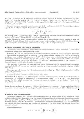 JCABarata. Curso de F´ısica-Matem´atica Vers˜ao de 11 de outubro de 2012. Cap´ıtulo 30 1385/2069
Por (30.B.4) ´e claro que A ⊂ A′
. Mostremos agora que A′
´e uma σ-´algebra em N. Que ∅ e N pertencem a A′
´e claro,
pois f−1
(N) = M (isso segue de f(M) ⊂ N). Se A′
∈ A′
, ent˜ao f−1
((A′
)c
) = f−1
(N  A′
) = f−1
(N)  f−1
(A′
) =
M  f−1
(A′
) = (f−1
(A′
))c
. (Vide Proposi¸c˜oes 1.2–1.4, p´agina 36). Por hip´otese, f−1
(A′
) ∈ M. Logo, como M ´e uma
σ-´algebra, (f−1
(A′
))c
∈ M.
Resta-nos provar que uma uni˜ao cont´avel de elementos de A′
´e tamb´em elemento de A′
. Para isso, sejam conjuntos
A′
k ∈ A′
, k ∈ N. Sabemos que (vide Proposi¸c˜oes 1.2–1.4, p´agina 36)
f−1
k∈N
A′
k =
k∈N
f−1
(A′
k) .
Por hip´otese, cada f−1
(A′
k) pertence a M. Como M ´e uma σ-´algebra, uma uni˜ao cont´avel de seus elementos tamb´em
pertence a M. Logo, f−1
k∈N A′
k ∈ M. provando que k∈N A′
k ∈ A′
.
Como, por deﬁni¸c˜ao, M[A] ´e a menor σ-´algebra contendo A e A′
tamb´em ´e uma σ-´algebra contendo A, segue que
M[A] ⊂ A′
. Ora, pela deﬁni¸c˜ao de A′
, isso diz que a pr´e-imagem por f de qualquer elemento de N = M[A] ´e um elemento
de M. Isso signiﬁca precisamente que f ´e mensur´avel em rela¸c˜ao a M e N, completando a prova.
• Fun¸c˜oes mensur´aveis entre espa¸cos topol´ogicos
J´a observamos acima a semelhan¸ca entre as deﬁni¸c˜oes de fun¸c˜oes cont´ınuas e fun¸c˜oes mensur´aveis. As duas no¸c˜oes
combinam-se elegantemente nos resultados que seguem.
O Teorema 30.9 tem uma aplica¸c˜ao imediata para fun¸c˜oes cont´ınuas deﬁnidas em espa¸cos topol´ogicos. Sejam M e
N dois conjuntos n˜ao-vazios dotados de topologias τM e τN , respectivamente, e sejam M[τM ] e M[τM ] as σ-´algebras
geradas por essas topologias. Aﬁrmamos que se f : M → N ´e cont´ınua com respeito `as topologias τM e τN , ent˜ao f
´e mensur´avel em rela¸c˜ao `as σ-´algebras M[τM ] e M[τN ], ou seja, ´e [M[τM ], M[τN ]]-mensur´avel. De fato, pelo Teorema
30.9 basta provar que f−1
(A) ∈ M[τM ] para todo A ∈ τN . Agora, por f ser cont´ınua, vale que f−1
(A) ∈ τM se A ∈ τN .
Como obviamente τM ⊂ M[τM ], a aﬁrma¸c˜ao est´a provada.
Note que se em M adotarmos uma σ-´algebra M que cont´em a σ-´algebra M[τM ], a mesma aﬁrma¸c˜ao ´e verdadeira:
uma fun¸c˜ao f : M → N cont´ınua com respeito `as topologias τM e τN ´e mensur´avel em rela¸c˜ao `as σ-´algebras M[τM ] e
M ⊃ M[τM ].
Disso segue que toda fun¸c˜ao f : R → R cont´ınua em rela¸c˜ao `a topologia τR ´e [M[τR], M[τR]]-mensur´avel e tamb´em
[M[τR], MµL ]-mensur´avel.
A proposi¸c˜ao adiante ´e um mero corol´ario das observa¸c˜oes acima.
Proposi¸c˜ao 30.10 Sejam X, Y e Z trˆes conjuntos n˜ao-vazios, sendo o conjunto X dotado de uma σ-´algebra MX e
os conjuntos Y e Z dotados de topologias τY e τZ , respectivamente. Sejam f : X → Y e g : Y → Z duas fun¸c˜oes
tais que f ´e [MX, M[τY ]]-mensur´avel e g ´e cont´ınua em rela¸c˜ao `as topologias τY e τZ . Ent˜ao, g ◦ f : X → Z ´e
[MX, M[τZ ]]-mensur´avel.
Prova. Pelo que acabamos de comentar, g ´e [M[τY ], M[τZ]]-mensur´avel. Assim, g ◦ f ´e uma fun¸c˜ao [MX, M[τZ]]-
mensur´avel por ser a composi¸c˜ao de uma fun¸c˜ao [MX, M[τY ]]-mensur´avel com uma fun¸c˜ao [M[τY ], M[τZ ]]-mensur´avel.
• Aplica¸c˜ao para fun¸c˜oes num´ericas
Notemos que o Teorema 30.9 ´e aplic´avel ao caso de fun¸c˜oes f : M → R, onde M dotada de uma σ-´algebra M e R da
σ-´algebra de Borel M[τR]. Nesse caso A = τR. Em verdade, provamos no Cap´ıtulo 26, mais especiﬁcamente na express˜ao
(26.14), p´agina 1273, que M[τR] = M[R], onde R ´e a cole¸c˜ao de todos os intervalos abertos (a, b), com a e b racionais.
Podemos, portanto, tomar A = R, nesse caso. Conseq¨uentemente, para provar que uma fun¸c˜ao f : M → R ´e mensur´avel
em rela¸c˜ao a M e M[τR], ´e suﬁciente, pelo Teorema 30.9, provar que f−1
((a, b)) ∈ M para todo intervalo aberto (a, b),
com a e b racionais.
Observemos agora, que
(a, b) = (−∞, b) ∩
n∈N
−∞, a +
1
n
c
.
 