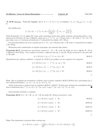 JCABarata. Curso de F´ısica-Matem´atica Vers˜ao de 11 de outubro de 2012. Cap´ıtulo 30 1386/2069
E. 30.30 Exerc´ıcio. Prove isso! Sugest˜ao: use (a, b) = (−∞, b)  (−∞, a] e escreva (−∞, a] = n∈N −∞, a + 1
n .
Isso signiﬁca que
f−1
((a, b)) = f−1
((−∞, b)) ∩
n∈N
f−1
−∞, a +
1
n
c
.
(Vide Proposi¸c˜oes 1.2–1.4, p´agina 36). Logo, pelos racioc´ınios usuais sobre uni˜oes cont´aveis, intersec¸c˜oes ﬁnitas e com-
plementos de elementos de uma σ-´algebras, segue que se f−1
((−∞, c)) ∈ M para todo c ∈ R, ent˜ao f−1
((a, b)) ∈ M
para todos com a e b racionais, provando que f ´e mensur´avel em rela¸c˜ao a M e M[τR].
Um racioc´ınio idˆentico nos leva a concluir que se f−1
((c, ∞)) ∈ M para todo c ∈ R, ent˜ao f ´e mensur´avel em rela¸c˜ao
a M e M[τR].
Resumimos essas considera¸c˜oes na seguinte proposi¸c˜ao, que usaremos logo abaixo:
Proposi¸c˜ao 30.11 Consideremos uma fun¸c˜ao num´erica f : M → R, sendo M dotada de uma σ-´algebra M e R da
σ-´algebra de Borel M[τR]. Uma condi¸c˜ao necess´aria e suﬁciente para que f seja [M, M[τR]]-mensur´avel ´e que para todo
a ∈ R valha
{x ∈ M| f(x) < a} = f−1
((−∞, a)) ∈ M . (30.B.5)
Equivalentemente, podemos substituir o conjunto de (30.B.5) por qualquer um dos seguintes trˆes conjuntos:
{x ∈ M| f(x) ≤ a} = f−1
((−∞, a]) ∈ M , (30.B.6)
{x ∈ M| f(x) > a} = f−1
((a, ∞)) ∈ M , (30.B.7)
{x ∈ M| f(x) ≥ a} = f−1
([a, ∞)) ∈ M . (30.B.8)
Prova. Que as condi¸c˜oes s˜ao necess´arias ´e evidente, pois os quatro conjuntos (30.B.5)-(30.B.8) s˜ao a pr´e-imagem por f
dos conjuntos Borelianos (−∞, a), (−∞, a], (a, ∞) e [a, ∞).
Acima, j´a provamos a rec´ıproca para os conjuntos (30.B.5) e (30.B.7). Os dois casos restantes s˜ao conseq¨uˆencia desses
dois se lembrarmos que f−1
((−∞, a]) = (f−1
((a, ∞)))c
e que f−1
([a, ∞)) = (f−1
((−∞, a)))c
.
Nosso pr´oximo resultado ´e o seguinte:
Proposi¸c˜ao 30.12 Se f : M → R e g : M → R s˜ao ambas [M, M[τR]]-mensur´aveis, ent˜ao
{x ∈ M| f(x) < g(x)} ∈ M , (30.B.9)
{x ∈ M| f(x) ≤ g(x)} ∈ M , (30.B.10)
{x ∈ M| f(x) > g(x)} ∈ M , (30.B.11)
{x ∈ M| f(x) ≥ g(x)} ∈ M . (30.B.12)
Prova. Para demonstrar a primeira linha, notemos que
{x ∈ M| f(x) < g(x)} =
r∈Q
{x ∈ M| f(x) < r} ∩ {x ∈ M| g(x) > r} .
 