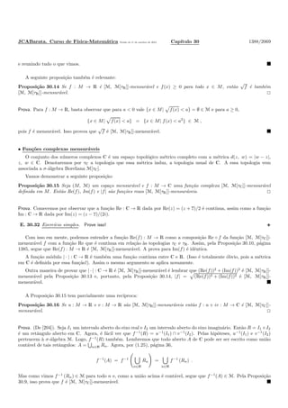 JCABarata. Curso de F´ısica-Matem´atica Vers˜ao de 11 de outubro de 2012. Cap´ıtulo 30 1388/2069
e reunindo tudo o que vimos.
A seguinte proposi¸c˜ao tamb´em ´e relevante:
Proposi¸c˜ao 30.14 Se f : M → R ´e [M, M[τR]]-mensur´avel e f(x) ≥ 0 para todo x ∈ M, ent˜ao
√
f ´e tamb´em
[M, M[τR]]-mensur´avel.
Prova. Para f : M → R, basta observar que para a < 0 vale {x ∈ M| f(x) < a} = ∅ ∈ M e para a ≥ 0,
{x ∈ M| f(x) < a} = {x ∈ M| f(x) < a2
} ∈ M ,
pois f ´e mensur´avel. Isso provou que
√
f ´e [M, M[τR]]-mensur´avel.
• Fun¸c˜oes complexas mensur´aveis
O conjunto dos n´umeros complexos C ´e um espa¸co topol´ogico m´etrico completo com a m´etrica d(z, w) = |w − z|,
z, w ∈ C. Denotaremos por τC a topologia que essa m´etrica induz, a topologia usual de C. A essa topologia vem
associada a σ-´algebra Boreliana M[τC].
Vamos demonstrar a seguinte proposi¸c˜ao:
Proposi¸c˜ao 30.15 Seja (M, M) um espa¸co mensur´avel e f : M → C uma fun¸c˜ao complexa [M, M[τC]]-mensur´avel
deﬁnida em M. Ent˜ao Re(f), Im(f) e |f| s˜ao fun¸c˜oes reais [M, M[τR]]-mensur´aveis.
Prova. Comecemos por observar que a fun¸c˜ao Re : C → R dada por Re(z) = (z + z)/2 ´e cont´ınua, assim como a fun¸c˜ao
Im : C → R dada por Im(z) = (z − z)/(2i).
E. 30.32 Exerc´ıcio simples. Prove isso!
Com isso em mente, podemos entender a fun¸c˜ao Re(f) : M → R como a composi¸c˜ao Re ◦ f da fun¸c˜ao [M, M[τC]]-
mensur´avel f com a fun¸c˜ao Re que ´e cont´ınua em rela¸c˜ao `as topologias τC e τR. Assim, pela Proposi¸c˜ao 30.10, p´agina
1385, segue que Re(f) : M → R ´e [M, M[τR]]-mensur´avel. A prova para Im(f) ´e idˆentica.
A fun¸c˜ao m´odulo | · | : C → R ´e tamb´em uma fun¸c˜ao cont´ınua entre C e R. (Isso ´e totalmente ´obvio, pois a m´etrica
em C ´e deﬁnida por essa fun¸c˜ao!). Assim o mesmo argumento se aplica novamente.
Outra maneira de provar que | · | : C → R ´e [M, M[τR]]-mensur´avel ´e lembrar que (Re(f))2
+ (Im(f))2
´e [M, M[τR]]-
mensur´avel pela Proposi¸c˜ao 30.13 e, portanto, pela Proposi¸c˜ao 30.14, |f| = (Re(f))2 + (Im(f))2 ´e [M, M[τR]]-
mensur´avel.
A Proposi¸c˜ao 30.15 tem parcialmente uma rec´ıproca:
Proposi¸c˜ao 30.16 Se u : M → R e v : M → R s˜ao [M, M[τR]]-mensur´aveis ent˜ao f : u + iv : M → C ´e [M, M[τC]]-
mensur´avel.
Prova. (De [204]). Seja I1 um intervalo aberto do eixo real e I2 um intervalo aberto do eixo imagin´ario. Ent˜ao R = I1 ×I2
´e um retˆangulo aberto em C. Agora, ´e f´acil ver que f−1
(R) = u−1
(I1) ∩ v−1
(I2). Pelas hip´oteses, u−1
(I1) e v−1
(I2)
pertencem `a σ-´algebra M. Logo, f−1
(R) tamb´em. Lembremos que todo aberto A de C pode ser ser escrito como uni˜ao
cont´avel de tais retˆangulos: A = n∈N Rn. Agora, por (1.25), p´agina 36,
f−1
(A) = f−1
n∈N
Rn =
n∈N
f−1
(Rn) .
Mas como vimos f−1
(Rn) ∈ M para todo n e, como a uni˜ao acima ´e cont´avel, segue que f−1
(A) ∈ M. Pela Proposi¸c˜ao
30.9, isso prova que f ´e [M, M[τC]]-mensur´avel.
 