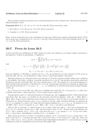 JCABarata. Curso de F´ısica-Matem´atica Vers˜ao de 11 de outubro de 2012. Cap´ıtulo 30 1389/2069
Para as fun¸c˜oes complexas mensur´aveis vale a mesma aﬁrma¸c˜ao feita sobre as fun¸c˜oes reais: elas formam uma ´algebra.
Mais precisamente, tem-se
Proposi¸c˜ao 30.17 Se f : M → C e g : M → C s˜ao ambas [M, M[τC]-mensur´aveis, ent˜ao
1. Para todos α, β ∈ C vale que αf + βg ´e [M, M[τC]]-mensur´avel.
2. O produto f · g ´e [M, M[τC]]-mensur´avel.
Prova. A prova ´e elementar com o que acumulamos at´e aqui, pois ´e f´acil provar (usando as Proposi¸c˜oes 30.13 e 30.15)
que as partes reais e imagin´arias de αf + βg e de f · g s˜ao [M, M[τR]]-mensur´aveis. Da´ı, pela Proposi¸c˜ao 30.16, αf + βg
e f · g s˜ao [M, M[τC]]-mensur´aveis.
30.C Prova do Lema 30.3
A prova (extra´ıda com modiﬁca¸c˜oes de [100]) consiste em exibir uma seq¨uˆencia fn de fun¸c˜oes simples mensur´aveis e
n˜ao-negativas e veriﬁcar as propriedades. A seq¨uˆencia ´e
fn(x) :=
n2n
k=1
k − 1
2n
χFn, k
(x) + nχGn (x) ,
onde
Fn, k := f−1 k − 1
2n
,
k
2n
= x ∈ M
k − 1
2n
≤ f(x) <
k
2n
,
e
Gn := f−1
([n, ∞]) = {x ∈ M| n ≤ f(x) ≤ ∞} .
Como por hip´otese f ´e Boreliana, ´e imediato que Fn, k e Gn s˜ao mensur´aveis (ou seja, elementos de M), j´a que os
intervalos k−1
2n , k
2n e [n, ∞] s˜ao Borelianos. Assim, cada fn ´e uma fun¸c˜ao simples e mensur´avel.
Queremos provar que fn ´e n˜ao-decrescente e que converge a f. Para isso, ´e preciso entender melhor como a seq¨uˆencia
fn est´a deﬁnida. Para cada n, divide-se o intervalo semi-aberto [0, n) em n2n
sub-intervalos semi-abertos menores de
tamanho 1
2n , que s˜ao os intervalos k−1
2n , k
2n com k variando entre 1 e n2n
. Os conjuntos Fn, k s˜ao as pr´e-imagens por f
desses sub-intervalos semi-abertos. A divis˜ao de [0, n) em n2n
sub-intervalos semi-abertos de tamanho 1
2n signiﬁca que
cada intervalo semi-aberto [l, l + 1), com l = 0, . . . , n − 1, ´e dividido em 2n
intervalos semi-abertos de igual tamanho,
a saber, 1
2n .
Se x ´e tal que f(x) cai em k−1
2n , k
2n , ent˜ao fn(x) ´e deﬁnido como sendo k−1
2n . Se x ´e tal que f(x) ≥ n, ent˜ao fn(x)
´e deﬁnido como sendo n. Assim, para todo x, fn(x) ´e sempre menor o igual a f(x).
Se passarmos de n para n+1, cada intervalo passa a ter tamanho 1
2n+1 , que ´e a metade do anterior. Assim cada intervalo
semi-aberto k−1
2n , k
2n passa a ser dividido em dois intervalos semi-abertos disjuntos: k−1
2n , k
2n = 2k−2
2n+1 , 2k−1
2n+1 ∪
2k−1
2n+1 , 2k
2n+1 . Como as novas subdivis˜oes est˜ao contidas nas anteriores, o valor de cada fn+1(x) s´o pode aumentar em
rela¸c˜ao ao de fn. Mais precisamente, para x ∈ Fn, k a fun¸c˜ao fn vale k−1
2n . Ap´os a primeira subdivis˜ao (ao passarmos de
n a n + 1) o conjunto Fn, k passa a ser a uni˜ao dos dois conjuntos disjuntos Fn+1, 2k−1 e Fn+1, 2k. No primeiro fn+1(x)
vale 2k−2
2n+1 = k−1
2n = fn(x) e no segundo fn+1(x) = 2k−1
2n+1 > k−1
2n = fn(x), o que prova o que aﬁrmamos.
Para ver que fn converge a f, observe-se que se f(x) ´e ﬁnito, ent˜ao para todo n > f(x) tem-se obviamente que
f(x) ∈ [0, n) e, portanto, vale que f(x) ∈ k−1
2n , k
2n para algum k entre 1 e n2n
. Teremos ent˜ao, pela deﬁni¸c˜ao, que
fn(x) = k−1
2n e, portanto, |fn(x) − f(x)| ≤ 1
2n , o que prova que fn(x) → f(x) quando n → ∞. Se f(x) n˜ao ´e ﬁnito,
fn(x) = n para todo n, pela deﬁni¸c˜ao e, portanto, fn(x) → ∞ quando n → ∞.
Resta apenas provar que se f ´e ﬁnito a convergˆencia ´e uniforme. Se A > 0 ´e tal que 0 ≤ f(x) < A para todo x ∈ M,
ent˜ao ´e certo que se n > A teremos que para cada x haver´a um k entre 1 e n2n
tal que f(x) ∈ k−1
2n , k
2n . Nesse caso
fn(x) = k−1
2n e |fn(x) − f(x)| ≤ 1
2n , Ora, o lado direito dessa desigualdade n˜ao depende de x, o que mostra que a mesma
´e uniforme em todo M, completando a prova do Lema 30.3, p´agina 1362.
 